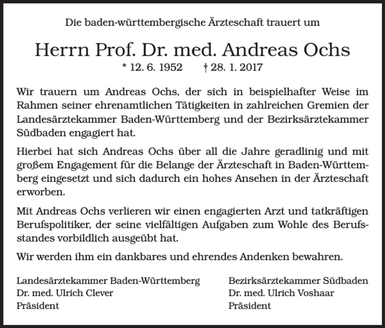 <p>Die baden-württembergische Ärzteschaft trauert um</p><p>Herrn Prof. Dr. med. Andreas Ochs<br />* 12. 6. 1952 † 28. 1. 2017<br />Wir trauern um Andreas Ochs, der sich in beispielhafter Weise im<br />­Rahmen seiner ehrenamtlichen Tätigkeiten in zahlreichen Gremien der<br />Landesärztekammer Baden-Württemberg und der Bezirksärztekammer<br />Südbaden engagiert hat.<br />Hierbei hat sich Andreas Ochs über all die Jahre geradlinig und mit<br />­großem Engagement für die Belange der Ärzteschaft in Baden-Württemberg eingesetzt und sich dadurch ein hohes Ansehen in der Ärzteschaft<br />erworben.<br />Mit Andreas Ochs verlieren wir einen engagierten Arzt und tatkräftigen<br />Berufspolitiker, der seine vielfältigen Aufgaben zum Wohle des Berufsstandes vorbildlich ausgeübt hat.<br />Wir werden ihm ein dankbares und ehrendes Andenken bewahren.<br />Landesärztekammer Baden-Württemberg<br />Bezirksärztekammer Südbaden<br />Dr. med. Ulrich Clever<br />Dr. med. Ulrich Voshaar<br />Präsident Präsident</p>