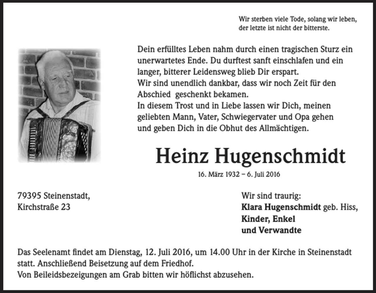 <p>Wir sterben viele Tode, solang wir leben,<br />der letzte ist nicht der bitterste.</p><p>Dein erfülltes Leben nahm durch einen tragischen Sturz ein<br />unerwartetes Ende. Du durftest sanft einschlafen und ein<br />langer, bitterer Leidensweg blieb Dir erspart.<br />Wir sind unendlich dankbar, dass wir noch Zeit für den<br />Abschied geschenkt bekamen.<br />In diesem Trost und in Liebe lassen wir Dich, meinen<br />geliebten Mann, Vater, Schwiegervater und Opa gehen<br />und geben Dich in die Obhut des Allmächtigen.</p><p>Heinz Hugenschmidt</p><p>79395 Steinenstadt,</p><p>Kirchstraße 23</p><p>16. März 1932 – 6. Juli 2016</p><p>Wir sind traurig:<br />Klara Hugenschmidt geb. Hiss,<br />Kinder, Enkel<br />und Verwandte</p><p>Das Seelenamt findet am Dienstag, 12. Juli 2016, um 14.00 Uhr in der Kirche in Steinenstadt<br />statt. Anschließend Beisetzung auf dem Friedhof.<br />Von Beileidsbezeigungen am Grab bitten wir höflichst abzusehen.</p>