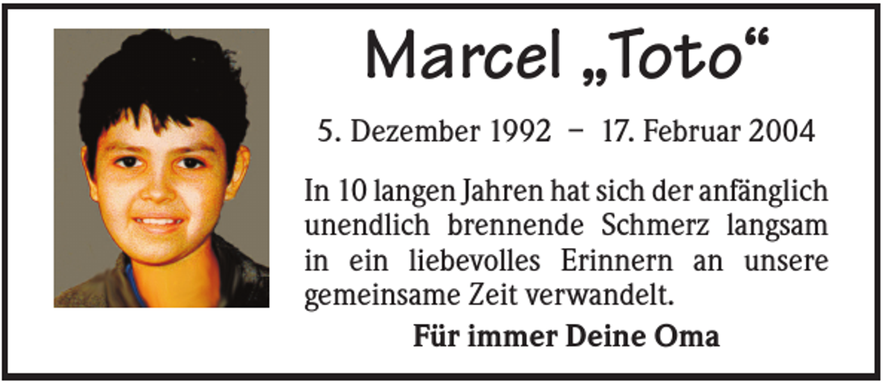 <p>Marcel „Toto“<br />5. Dezember 1992 – 17. Februar 2004<br />In 10 langen Jahren hat sich der anfänglich<br />unendlich brennende Schmerz langsam<br />in ein liebevolles Erinnern an unsere<br />gemeinsame Zeit verwandelt.<br />Für immer Deine Oma</p>