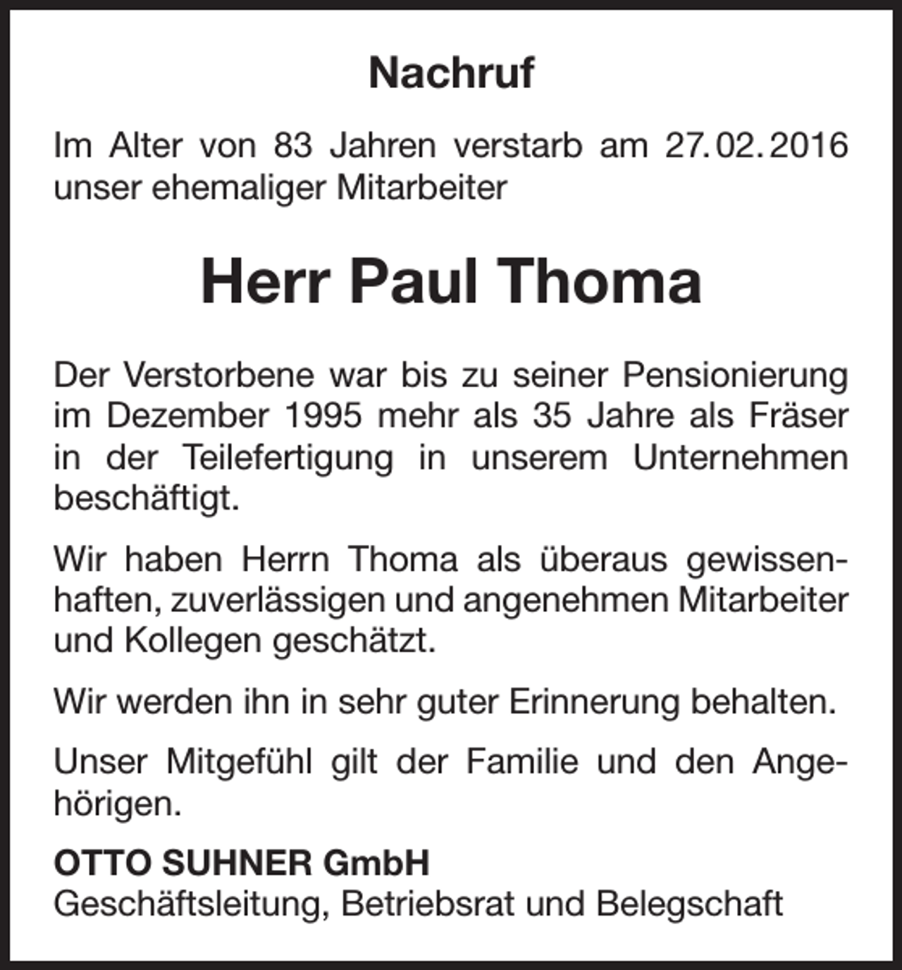 <p>Nachruf<br />Im Alter von 83 Jahren verstarb am 27. 02. 2016<br />unser ehemaliger Mitarbeiter</p><p>Herr Paul Thoma<br />Der Verstorbene war bis zu seiner Pensionierung<br />im Dezember 1995 mehr als 35 Jahre als Fräser<br />in der Teilefertigung in unserem Unternehmen<br />beschäftigt.<br />Wir haben Herrn Thoma als überaus gewissenhaften, zuverlässigen und angenehmen Mitarbeiter<br />und Kollegen geschätzt.<br />Wir werden ihn in sehr guter Erinnerung behalten.<br />Unser Mitgefühl gilt der Familie und den Angehörigen.<br />OTTO SUHNER GmbH<br />Geschäftsleitung, Betriebsrat und Belegschaft</p>