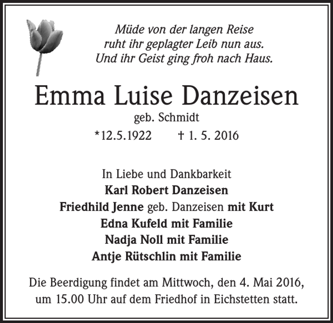 <p>Müde von der langen Reise<br />ruht ihr geplagter Leib nun aus.<br />Und ihr Geist ging froh nach Haus.</p><p>Emma Luise Danzeisen<br />geb. Schmidt<br />*12.5.1922 † 1. 5. 2016</p><p>In Liebe und Dankbarkeit<br />Karl Robert Danzeisen<br />Friedhild Jenne geb. Danzeisen mit Kurt<br />Edna Kufeld mit Familie<br />Nadja Noll mit Familie<br />Antje Rütschlin mit Familie<br />Die Beerdigung findet am Mittwoch, den 4. Mai 2016,<br />um 15.00 Uhr auf dem Friedhof in Eichstetten statt.</p>