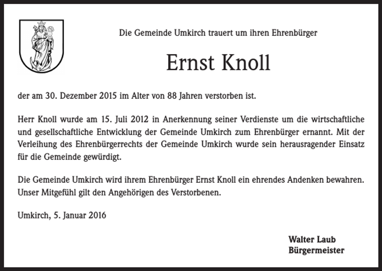 <p>Die Gemeinde Umkirch trauert um ihren Ehrenbürger</p><p>Ernst Knoll<br />der am 30. Dezember 2015 im Alter von 88 Jahren verstorben ist.<br />Herr Knoll wurde am 15. Juli 2012 in Anerkennung seiner Verdienste um die wirtschaftliche<br />und gesellschaftliche Entwicklung der Gemeinde Umkirch zum Ehrenbürger ernannt. Mit der<br />Verleihung des Ehrenbürgerrechts der Gemeinde Umkirch wurde sein herausragender Einsatz<br />für die Gemeinde gewürdigt.<br />Die Gemeinde Umkirch wird ihrem Ehrenbürger Ernst Knoll ein ehrendes Andenken bewahren.<br />Unser Mitgefühl gilt den Angehörigen des Verstorbenen.<br />Umkirch, 5. Januar 2016<br />Walter Laub<br />Bürgermeister</p>