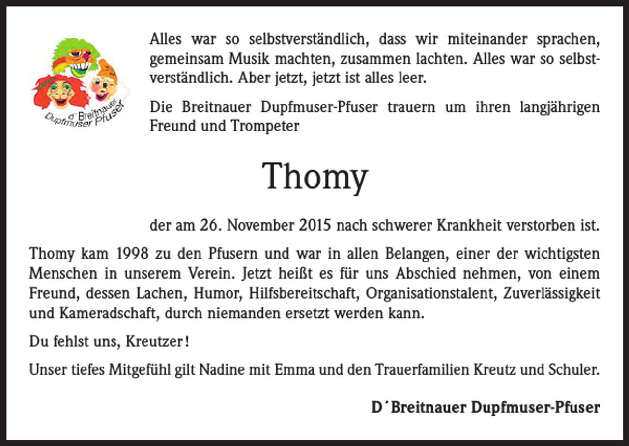 <p>Alles war so selbstverständlich, dass wir miteinander sprachen,<br />gemeinsam Musik machten, zusammen lachten. Alles war so selbstverständlich. Aber jetzt, jetzt ist alles leer.<br />Die Breitnauer Dupfmuser-Pfuser trauern um ihren langjährigen<br />Freund und Trompeter</p><p>Thomy<br />der am 26. November 2015 nach schwerer Krankheit verstorben ist.<br />Thomy kam 1998 zu den Pfusern und war in allen Belangen, einer der wichtigsten<br />Menschen in unserem Verein. Jetzt heißt es für uns Abschied nehmen, von einem<br />Freund, dessen Lachen, Humor, Hilfsbereitschaft, Organisationstalent, Zuverlässig­keit<br />und Kameradschaft, durch niemanden ersetzt werden kann.<br />Du fehlst uns, Kreutzer !<br />Unser tiefes Mitgefühl gilt Nadine mit Emma und den Trauerfamilien Kreutz und Schuler.<br />D´Breitnauer Dupfmuser-Pfuser</p>