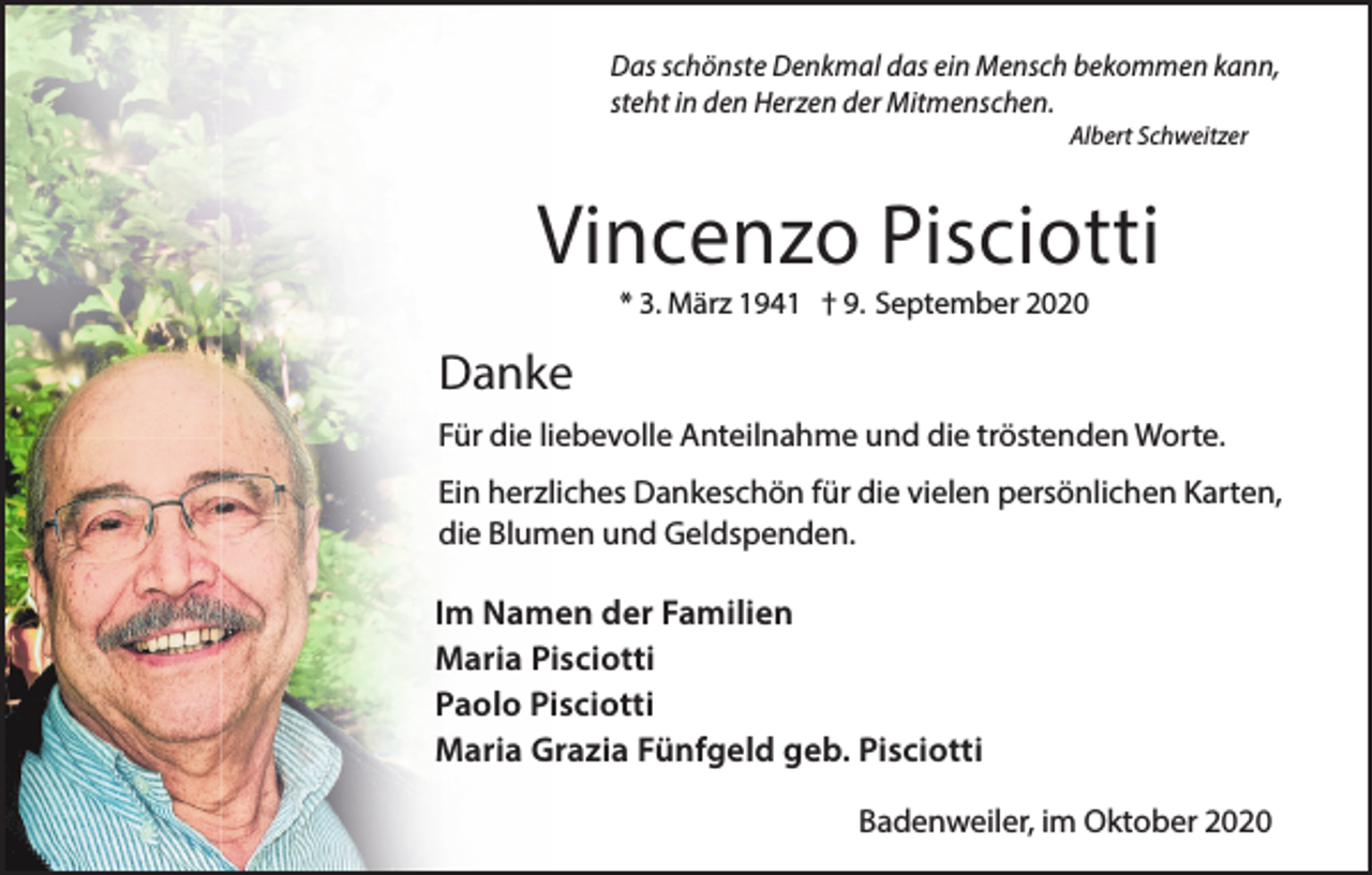 <p>Das schönste Denkmal das ein Mensch bekommen kann,<br />steht in den Herzen der Mitmenschen.<br />Albert Schweitzer</p><p>Vincenzo Pisciotti<br />* 3. März 1941 † 9. September 2020</p><p>Danke<br />Für die liebevolle Anteilnahme und die tröstenden Worte.<br />Ein herzliches Dankeschön für die vielen persönlichen Karten,<br />die Blumen und Geldspenden.</p><p>Im Namen der Familien<br />Maria Pisciotti<br />Paolo Pisciotti<br />Maria Grazia Fünfgeld geb. Pisciotti<br />Badenweiler, im Oktober 2020</p>