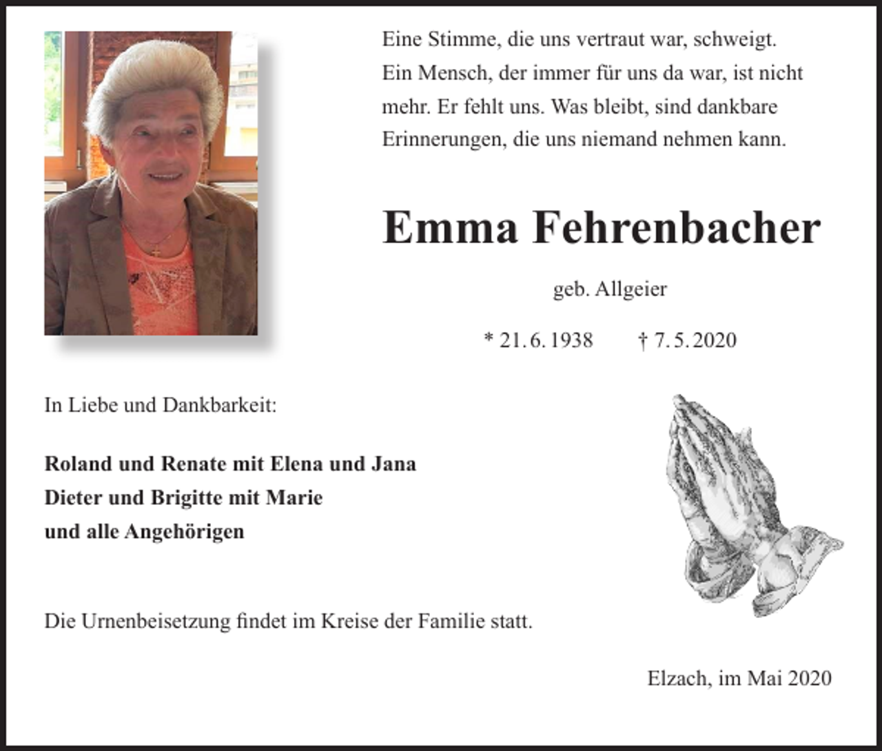 <p>Eine Stimme, die uns vertraut war, schweigt.<br />Ein Mensch, der immer für uns da war, ist nicht<br />mehr. Er fehlt uns. Was bleibt, sind dankbare<br />Erinnerungen, die uns niemand nehmen kann.</p><p>Emma Fehrenbacher<br />geb. Allgeier<br />* 21. 6. 1938 † 7. 5. 2020<br />In Liebe und Dankbarkeit:<br />Roland und Renate mit Elena und Jana<br />Dieter und Brigitte mit Marie<br />und alle Angehörigen</p><p>Die Urnenbeisetzung findet im Kreise der Familie statt.<br />Elzach, im Mai 2020</p>
