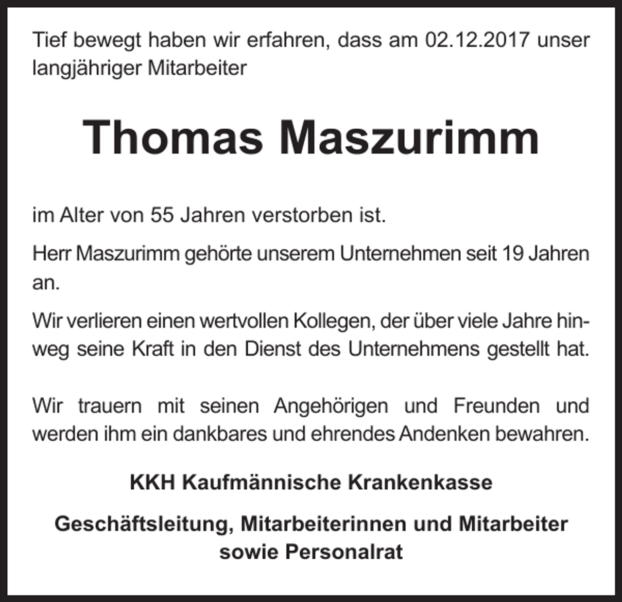 <p>Tief bewegt haben wir erfahren, dass am 02.12.2017 unser<br />langjähriger Mitarbeiter</p><p>Thomas Maszurimm<br />im Alter von 55 Jahren verstorben ist.<br />Herr Maszurimm gehörte unserem Unternehmen seit 19 Jahren<br />an.<br />Wir verlieren einen wertvollen Kollegen, der über viele Jahre hinweg seine Kraft in den Dienst des Unternehmens gestellt hat.<br />Wir trauern mit seinen Angehörigen und Freunden und<br />werden ihm ein dankbares und ehrendes Andenken bewahren.<br />KKH Kaufmännische Krankenkasse<br />Geschäftsleitung, Mitarbeiterinnen und Mitarbeiter<br />sowie Personalrat</p>
