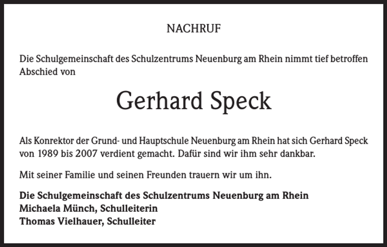 <p>NACHRUF<br />Die Schulgemeinschaft des Schulzentrums Neuenburg am Rhein nimmt tief betroffen<br />Abschied von</p><p>Gerhard Speck<br />Als Konrektor der Grund- und Hauptschule Neuenburg am Rhein hat sich Gerhard Speck<br />von 1989 bis 2007 verdient gemacht. Dafür sind wir ihm sehr dankbar.<br />Mit seiner Familie und seinen Freunden trauern wir um ihn.<br />Die Schulgemeinschaft des Schulzentrums Neuenburg am Rhein<br />Michaela Münch, Schulleiterin<br />Thomas Vielhauer, Schulleiter</p>