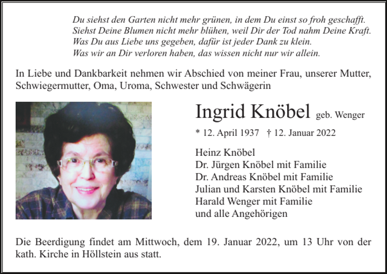 <p>Du siehst den Garten nicht mehr grünen, in dem Du einst so froh geschafft.<br />Siehst Deine Blumen nicht mehr blühen, weil Dir der Tod nahm Deine Kraft.<br />Was Du aus Liebe uns gegeben, dafür ist jeder Dank zu klein.<br />Was wir an Dir verloren haben, das wissen nicht nur wir allein.</p><p>In Liebe und Dankbarkeit nehmen wir Abschied von meiner Frau, unserer Mutter,<br />Schwiegermutter, Oma, Uroma, Schwester und Schwägerin</p><p>Ingrid Knöbel geb. Wenger<br />* 12. April 1937 † 12. Januar 2022</p><p>Heinz Knöbel<br />Dr. Jürgen Knöbel mit Familie<br />Dr. Andreas Knöbel mit Familie<br />Julian und Karsten Knöbel mit Familie<br />Harald Wenger mit Familie<br />und alle Angehörigen<br />Die Beerdigung findet am Mittwoch, dem 19. Januar 2022, um 13 Uhr von der<br />kath. Kirche in Höllstein aus statt.</p>
