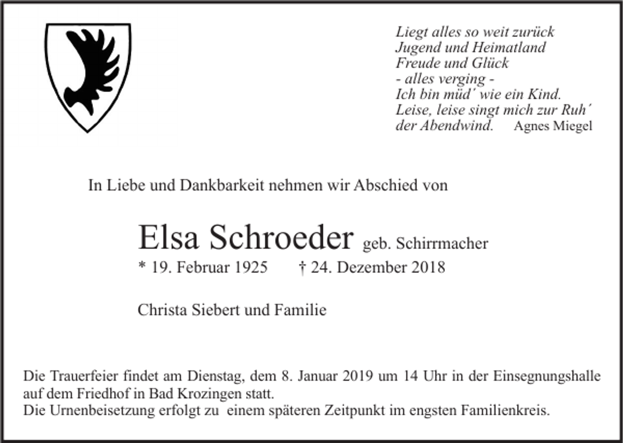 <p>Liegt alles so weit zurück<br />Jugend und Heimatland<br />Freude und Glück<br />- alles verging Ich bin müd´ wie ein Kind.<br />Leise, leise singt mich zur Ruh´<br />der Abendwind. Agnes Miegel</p><p>In Liebe und Dankbarkeit nehmen wir Abschied von</p><p>Elsa Schroeder geb. Schirrmacher<br />* 19. Februar 1925</p><p>† 24. Dezember 2018</p><p>Christa Siebert und Familie</p><p>Die Trauerfeier findet am Dienstag, dem 8. Januar 2019 um 14 Uhr in der Einsegnungshalle<br />auf dem Friedhof in Bad Krozingen statt.<br />Die Urnenbeisetzung erfolgt zu einem späteren Zeitpunkt im engsten Familienkreis.</p>