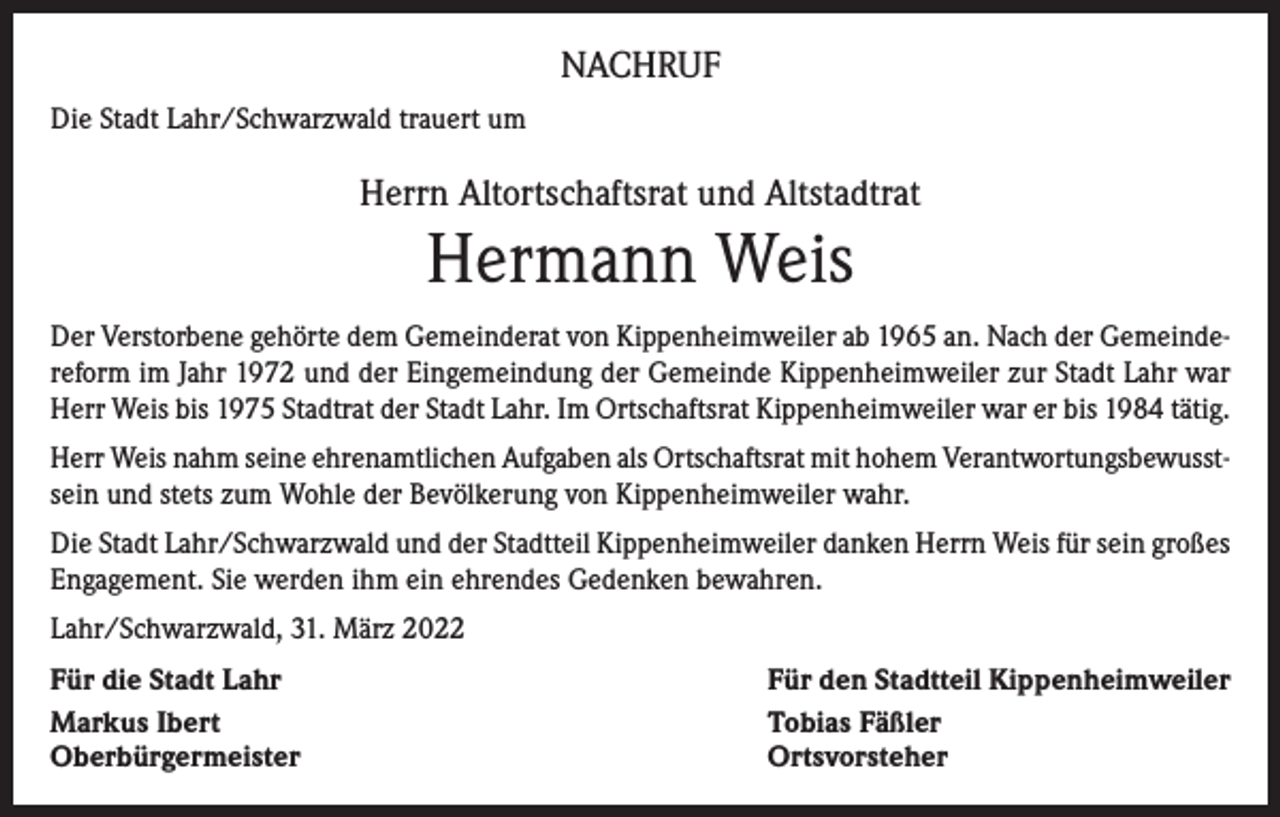<p>NACHRUF<br />Die Stadt Lahr/Schwarzwald trauert um</p><p>Herrn Altortschaftsrat und Altstadtrat</p><p>Hermann Weis<br />Der Verstorbene gehörte dem Gemeinderat von Kippenheimweiler ab 1965 an. Nach der Gemeindereform im Jahr 1972 und der Eingemeindung der Gemeinde Kippenheimweiler zur Stadt Lahr war<br />Herr Weis bis 1975 Stadtrat der Stadt Lahr. Im Ortschaftsrat Kippenheimweiler war er bis 1984 tätig.<br />Herr Weis nahm seine ehrenamtlichen Aufgaben als Ortschaftsrat mit hohem Verantwortungsbewusstsein und stets zum Wohle der Bevölkerung von Kippenheimweiler wahr.<br />Die Stadt Lahr/Schwarzwald und der Stadtteil Kippenheimweiler danken Herrn Weis für sein großes<br />Engagement. Sie werden ihm ein ehrendes Gedenken bewahren.<br />Lahr/Schwarzwald, 31. März 2022<br />Für die Stadt Lahr<br />Markus Ibert<br />Oberbürgermeister</p><p>Für den Stadtteil Kippenheimweiler<br />Tobias Fäßler<br />Ortsvorsteher</p>