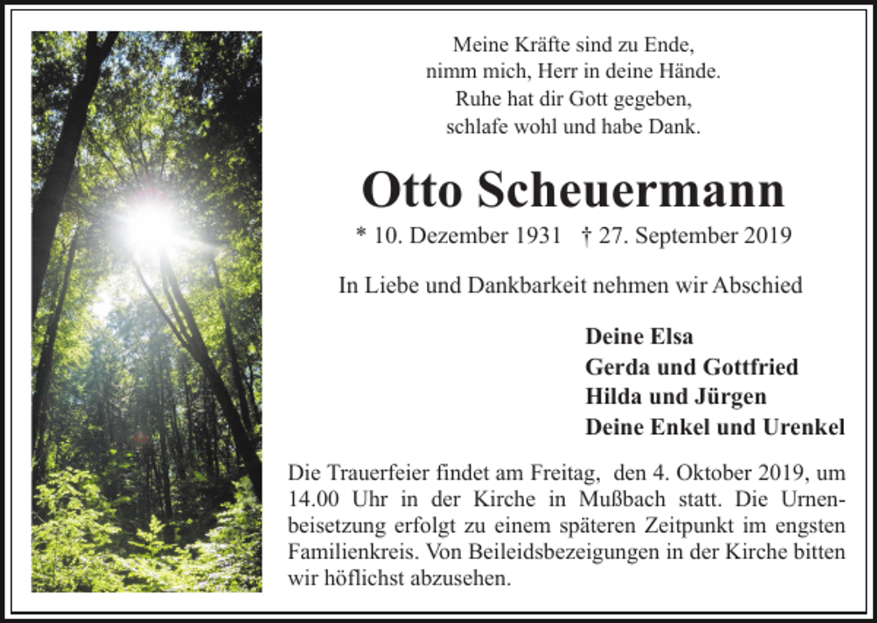 <p>Meine Kräfte sind zu Ende,<br />nimm mich, Herr in deine Hände.<br />Ruhe hat dir Gott gegeben,<br />schlafe wohl und habe Dank.</p><p>Otto Scheuermann<br />* 10. Dezember 1931 † 27. September 2019<br />In Liebe und Dankbarkeit nehmen wir Abschied<br />Deine Elsa<br />Gerda und Gottfried<br />Hilda und Jürgen<br />Deine Enkel und Urenkel<br />Die Trauerfeier findet am Freitag, den 4. Oktober 2019, um<br />14.00 Uhr in der Kirche in Mußbach statt. Die Urnenbeisetzung erfolgt zu einem späteren Zeitpunkt im engsten<br />Familienkreis. Von Beileidsbezeigungen in der Kirche bitten<br />wir höflichst abzusehen.</p>
