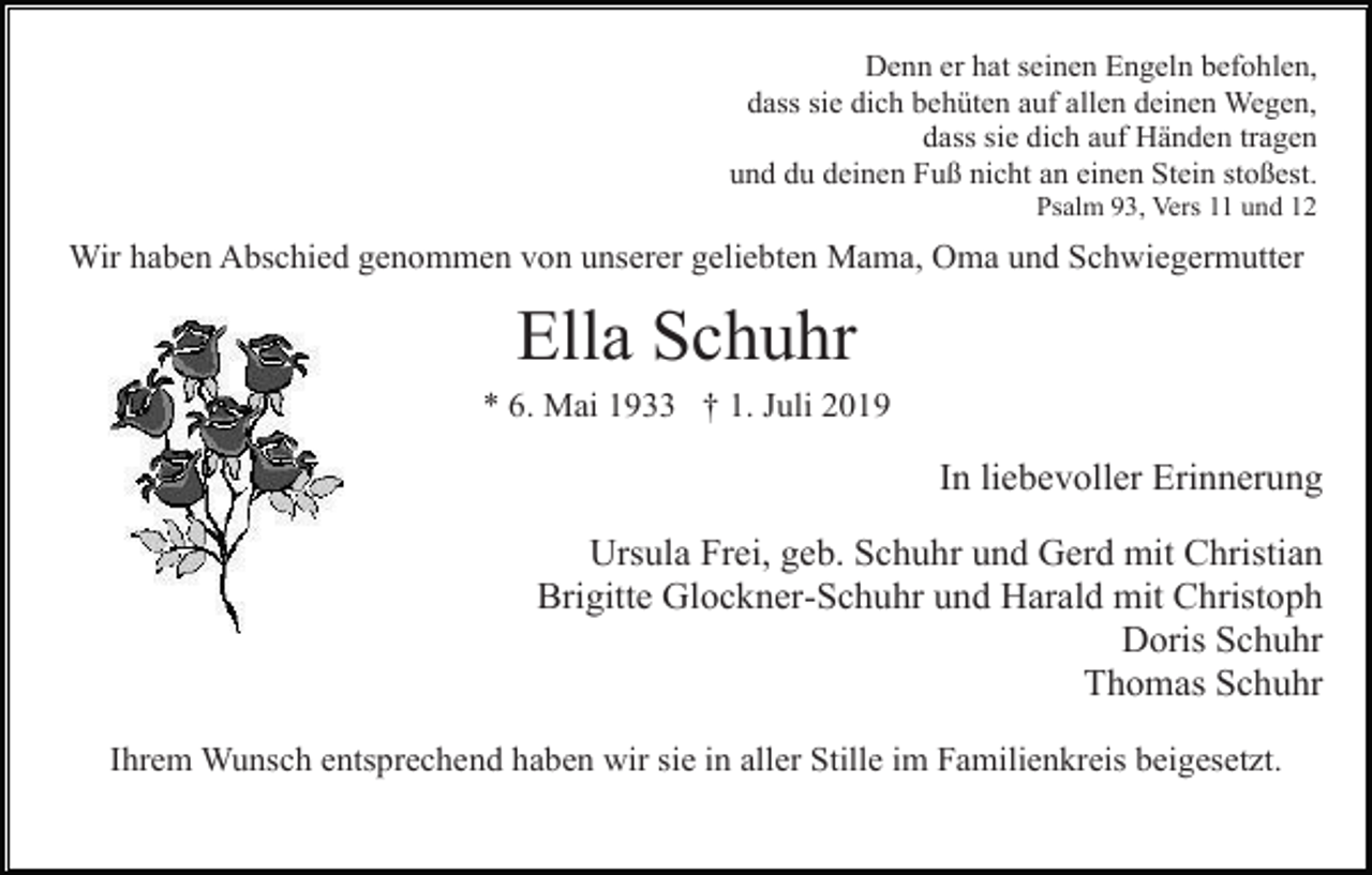 <p>Denn er hat seinen Engeln befohlen,<br />dass sie dich behüten auf allen deinen Wegen,<br />dass sie dich auf Händen tragen<br />und du deinen Fuß nicht an einen Stein stoßest.<br />Psalm 93, Vers 11 und 12</p><p>Wir haben Abschied genommen von unserer geliebten Mama, Oma und Schwiegermutter</p><p>Ella Schuhr<br />* 6. Mai 1933 † 1. Juli 2019</p><p>In liebevoller Erinnerung<br />Ursula Frei, geb. Schuhr und Gerd mit Christian<br />Brigitte Glockner-Schuhr und Harald mit Christoph<br />Doris Schuhr<br />Thomas Schuhr<br />Ihrem Wunsch entsprechend haben wir sie in aller Stille im Familienkreis beigesetzt.</p>