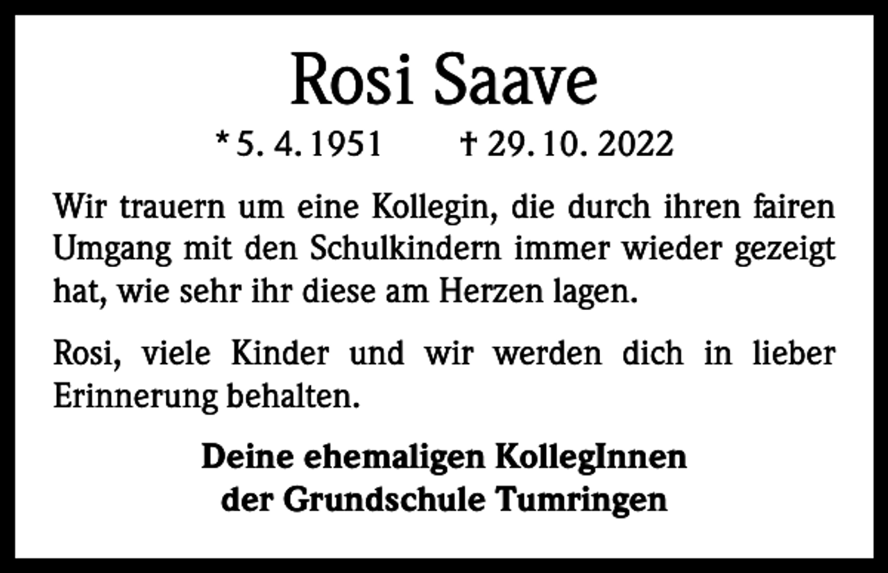 <p>Rosi Saave</p><p>* 5. 4. 1951 † 29. 10. 2022<br />Wir trauern um eine Kollegin, die durch ihren fairen<br />Umgang mit den Schulkindern immer wieder gezeigt<br />hat, wie sehr ihr diese am Herzen lagen.<br />Rosi, viele Kinder und wir werden dich in lieber<br />­Erinnerung behalten.<br />Deine ehemaligen KollegInnen<br />der Grundschule Tumringen</p>