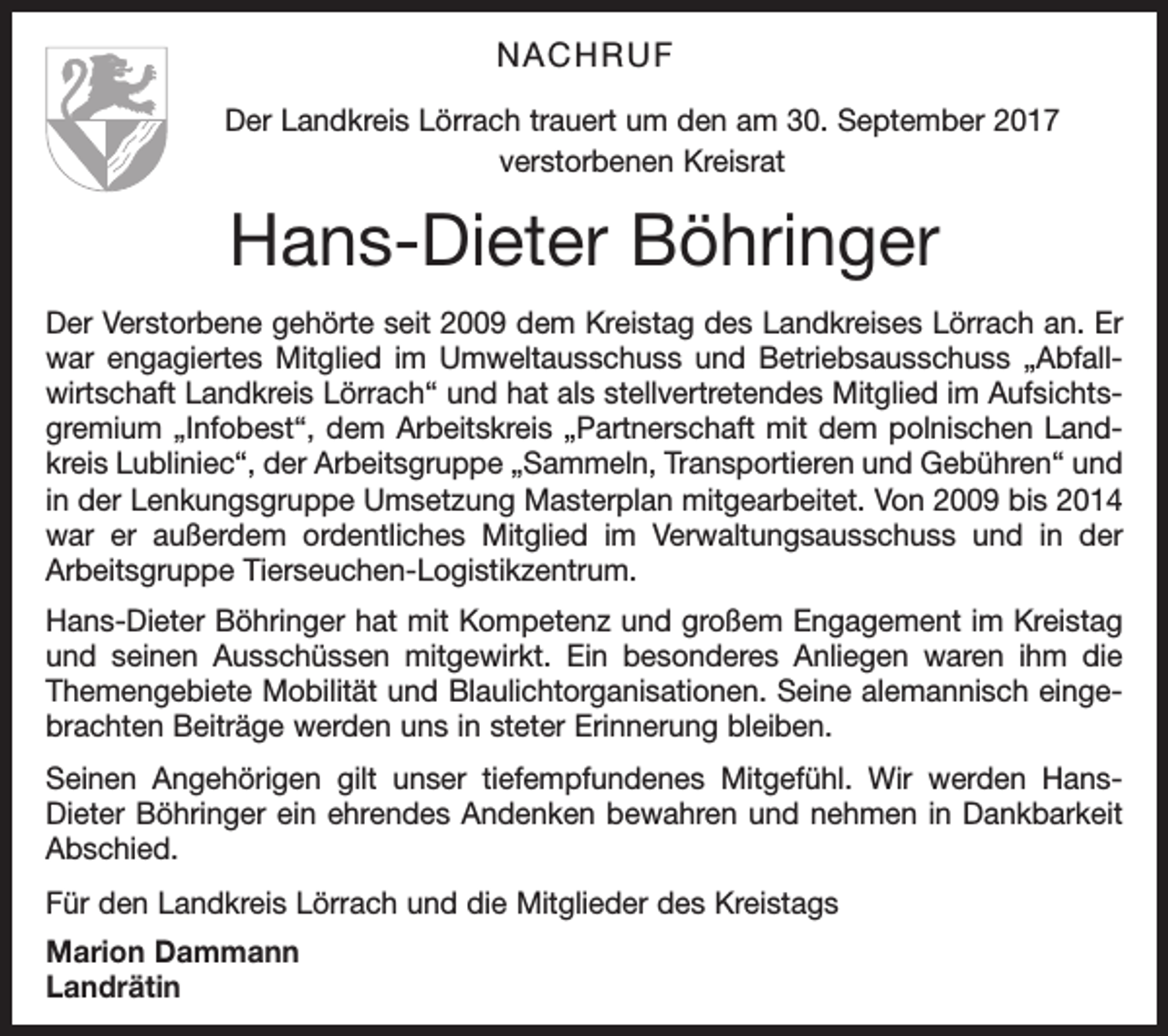 <p>NACHRUF<br />Der Landkreis Lörrach trauert um den am 30. September 2017<br />verstorbenen Kreisrat</p><p>Hans-Dieter Böhringer<br />Der Verstorbene gehörte seit 2009 dem Kreistag des Landkreises Lörrach an. Er<br />war engagiertes Mitglied im Umweltausschuss und Betriebsausschuss „Abfallwirtschaft Landkreis Lörrach“ und hat als stellvertretendes Mitglied im Aufsichtsgremium „Infobest“, dem Arbeitskreis „Partnerschaft mit dem polnischen Landkreis Lubliniec“, der Arbeitsgruppe „Sammeln, Transportieren und Gebühren“ und<br />in der Lenkungsgruppe Umsetzung Masterplan mitgearbeitet. Von 2009 bis 2014<br />war er außerdem ordentliches Mitglied im Verwaltungsausschuss und in der<br />Arbeitsgruppe Tierseuchen-Logistikzentrum.<br />Hans-Dieter Böhringer hat mit Kompetenz und großem Engagement im Kreistag<br />und seinen Ausschüssen mitgewirkt. Ein besonderes Anliegen waren ihm die<br />Themengebiete Mobilität und Blaulichtorganisationen. Seine alemannisch eingebrachten Beiträge werden uns in steter Erinnerung bleiben.<br />Seinen Angehörigen gilt unser tiefempfundenes Mitgefühl. Wir werden HansDieter Böhringer ein ehrendes Andenken bewahren und nehmen in Dankbarkeit<br />Abschied.<br />Für den Landkreis Lörrach und die Mitglieder des Kreistags<br />Marion Dammann<br />Landrätin</p>