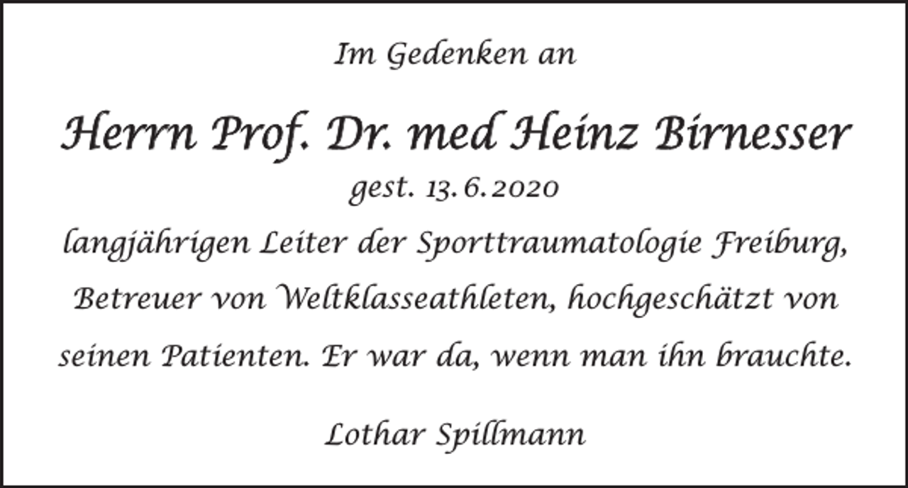 <p>Im Gedenken an</p><p>Herrn Prof. Dr. med Heinz Birnesser<br />gest. 13. 6. 2020<br />langjährigen Leiter der Sporttraumatologie Freiburg,<br />Betreuer von Weltklasseathleten, hochgeschätzt von<br />seinen Patienten. Er war da, wenn man ihn brauchte.<br />Lothar Spillmann</p>