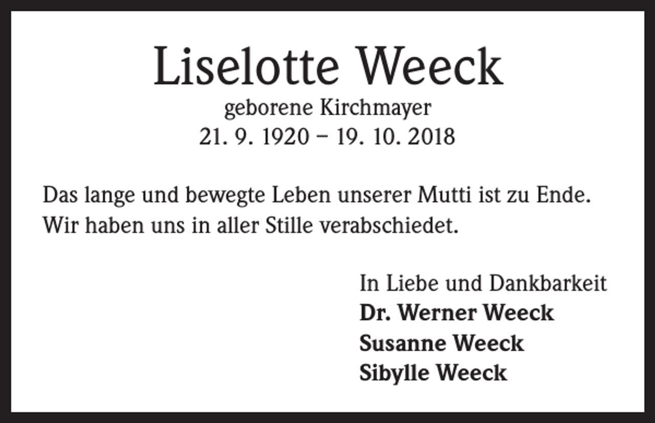<p>Liselotte Weeck<br />geborene Kirchmayer<br />21. 9. 1920 – 19. 10. 2018</p><p>Das lange und bewegte Leben unserer Mutti ist zu Ende.<br />Wir haben uns in aller Stille verabschiedet.<br />In Liebe und Dankbarkeit<br />Dr. Werner Weeck<br />Susanne Weeck<br />Sibylle Weeck</p>