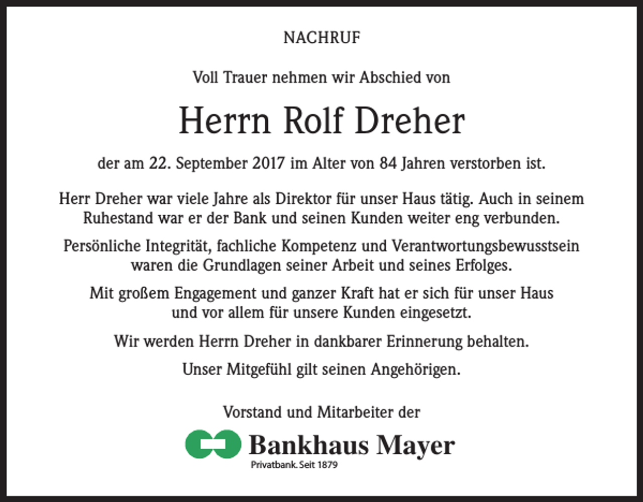 <p>NACHRUF<br />Voll Trauer nehmen wir Abschied von</p><p>Herrn Rolf Dreher<br />der am 22. September 2017 im Alter von 84 Jahren verstorben ist.<br />Herr Dreher war viele Jahre als Direktor für unser Haus tätig. Auch in seinem<br />Ruhestand war er der Bank und seinen Kunden weiter eng verbunden.<br />Persönliche Integrität, fachliche Kompetenz und Verantwortungsbewusstsein<br />waren die Grundlagen seiner Arbeit und seines Erfolges.<br />Mit großem Engagement und ganzer Kraft hat er sich für unser Haus<br />und vor allem für unsere Kunden eingesetzt.<br />Wir werden Herrn Dreher in dankbarer Erinnerung behalten.<br />Unser Mitgefühl gilt seinen Angehörigen.<br />Vorstand und Mitarbeiter der</p><p>Bankhaus Mayer<br />Privatbank. Seit 1879</p>