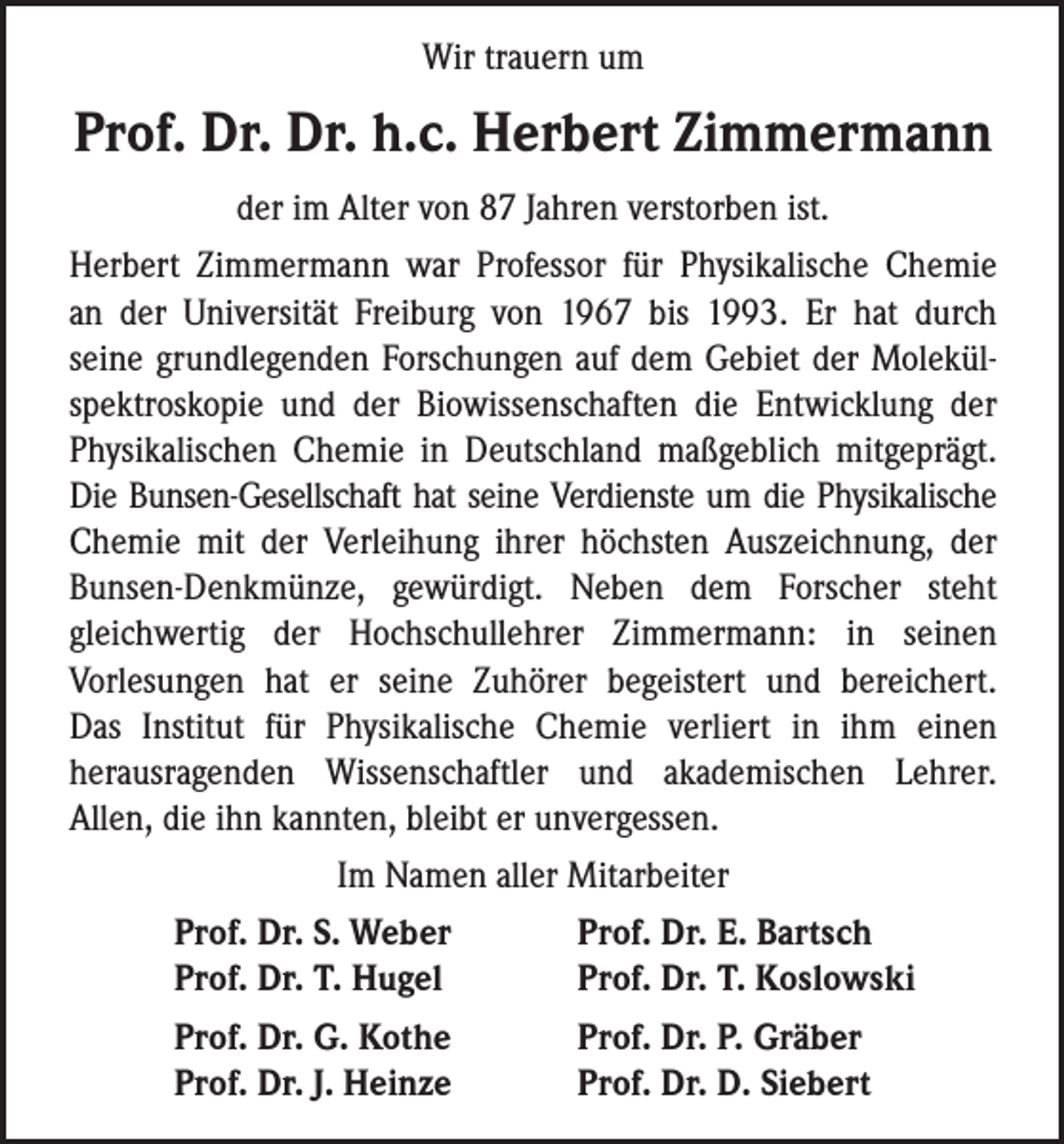 <p>Wir trauern um</p><p>Prof. Dr. Dr. h.c. Herbert Zimmermann<br />der im Alter von 87 Jahren verstorben ist.<br />Herbert Zimmermann war Professor für Physikalische Chemie<br />an der Universität Freiburg von 1967 bis 1993. Er hat durch<br />seine grundlegenden Forschungen auf dem Gebiet der Molekülspektroskopie und der Biowissenschaften die Entwicklung der<br />Physikalischen Chemie in Deutschland maßgeblich mitgeprägt.<br />Die Bunsen-Gesellschaft hat seine Verdienste um die Physikalische<br />Chemie mit der Verleihung ihrer höchsten Auszeichnung, der<br />Bunsen-Denkmünze, gewürdigt. Neben dem Forscher steht<br />gleichwertig der Hochschullehrer Zimmermann: in seinen<br />Vorlesungen hat er seine Zuhörer begeistert und bereichert.<br />Das Institut für Physikalische Chemie verliert in ihm einen<br />herausragenden Wissenschaftler und akademischen Lehrer.<br />Allen, die ihn kannten, bleibt er unvergessen.<br />Im Namen aller Mitarbeiter</p><p>Prof. Dr. S. Weber<br />Prof. Dr. E. Bartsch</p><p>Prof. Dr. T. Hugel<br />Prof. Dr. T. Koslowski</p><p>Prof. Dr. G. Kothe<br />Prof. Dr. P. Gräber</p><p>Prof. Dr. J. Heinze<br />Prof. Dr. D. Siebert</p>