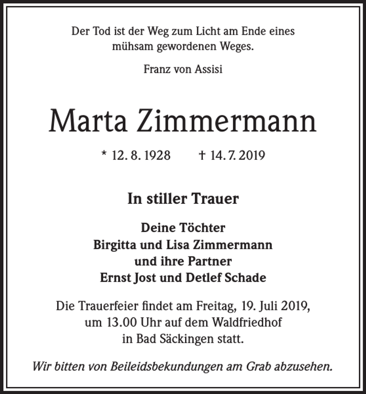 <p>Der Tod ist der Weg zum Licht am Ende eines<br />mühsam gewordenen Weges.<br />Franz von Assisi</p><p>Marta Zimmermann<br />* 12. 8. 1928 † 14. 7. 2019</p><p>In stiller Trauer<br />Deine Töchter<br />Birgitta und Lisa Zimmermann<br />und ihre Partner<br />Ernst Jost und Detlef Schade<br />Die Trauerfeier findet am Freitag, 19. Juli 2019,<br />um 13.00 Uhr auf dem Waldfriedhof<br />in Bad Säckingen statt.<br />Wir bitten von Beileidsbekundungen am Grab abzusehen.</p>