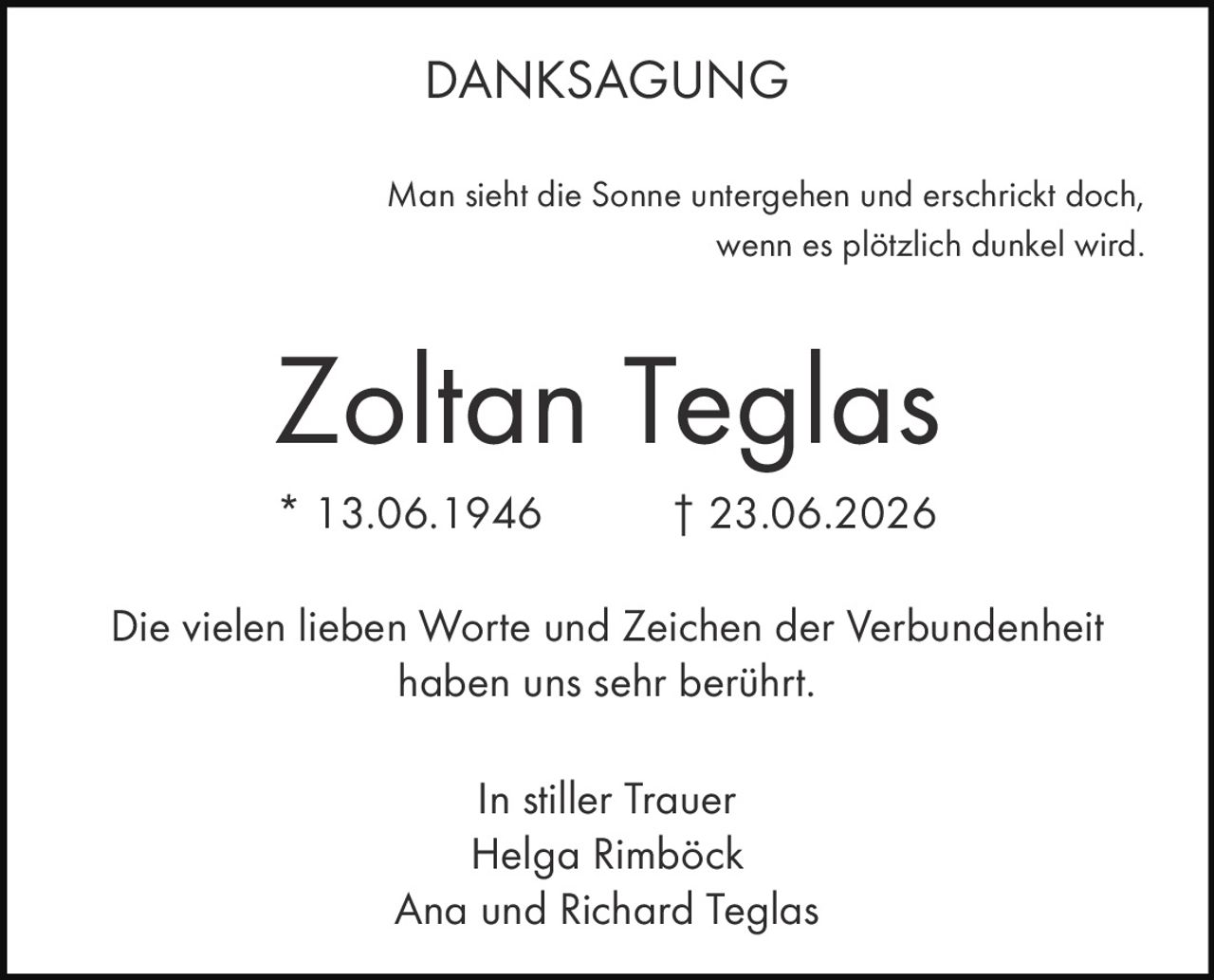 <strong>DANKSAGUNG</strong><br><br><p>Man sieht die Sonne untergehen und erschrickt doch, wenn es plötzlich dunkel wird.</p><br><strong>Zoltan Teglas</strong><br>* 13.06.1946 † 23.06.2026<br><br><p>Die vielen lieben Worte und Zeichen der Verbundenheit haben uns sehr berührt.</p><br><p><i>In stiller Trauer</i><br>Helga Rimböck<br>Ana und Richard Teglas</p>