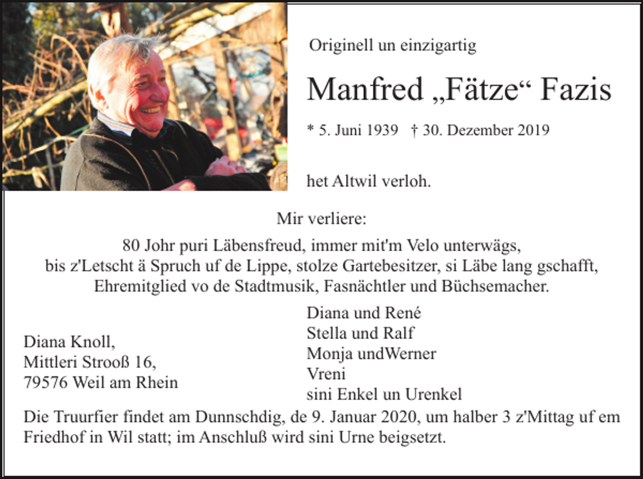 <p>Originell un einzigartig</p><p>Manfred „Fätze“ Fazis<br />* 5. Juni 1939 † 30. Dezember 2019</p><p>het Altwil verloh.<br />Mir verliere:<br />80 Johr puri Läbensfreud, immer mit'm Velo unterwägs,<br />bis z'Letscht ä Spruch uf de Lippe, stolze Gartebesitzer, si Läbe lang gschafft,<br />Ehremitglied vo de Stadtmusik, Fasnächtler und Büchsemacher.<br />Diana und René<br />Stella und Ralf<br />Diana Knoll,<br />Monja undWerner<br />Mittleri Strooß 16,<br />Vreni<br />79576 Weil am Rhein<br />sini Enkel un Urenkel<br />Die Truurfier findet am Dunnschdig, de 9. Januar 2020, um halber 3 z'Mittag uf em<br />Friedhof in Wil statt; im Anschluß wird sini Urne beigsetzt.</p>