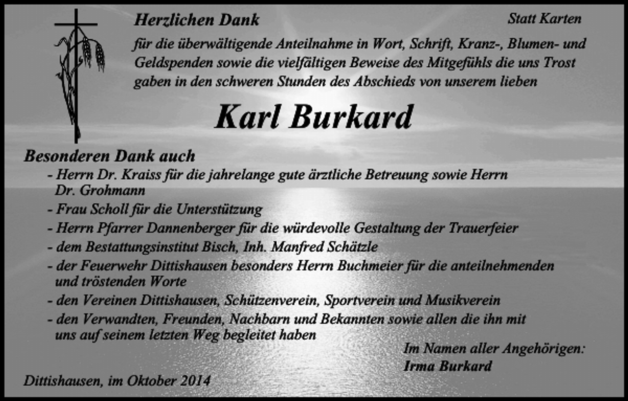<p>Herzlichen Dank</p><p>Statt Karten<br />für die überwältigende Anteilnahme in Wort, Schrift, Kranz-, Blumen- und<br />Geldspenden sowie die vielfältigen Beweise des Mitgefühls die uns Trost<br />gaben in den schweren Stunden des Abschieds von unserem lieben</p><p>Besonderen Dank auch</p><p>Karl Burkard</p><p>- Herrn Dr. Kraiss für die jahrelange gute ärztliche Betreuung sowie Herrn<br />Dr. Grohmann<br />- Frau Scholl für die Unterstützung<br />- Herrn Pfarrer Dannenberger für die würdevolle Gestaltung der Trauerfeier<br />- dem Bestattungsinstitut Bisch, Inh. Manfred Schätzle<br />- der Feuerwehr Dittishausen besonders Herrn Buchmeier für die anteilnehmenden<br />und tröstenden Worte<br />- den Vereinen Dittishausen, Schützenverein, Sportverein und Musikverein<br />- den Verwandten, Freunden, Nachbarn und Bekannten sowie allen die ihn mit<br />uns auf seinem letzten Weg begleitet haben<br />Im Namen aller Angehörigen:<br />Irma Burkard<br />Dittishausen, im Oktober 2014</p>