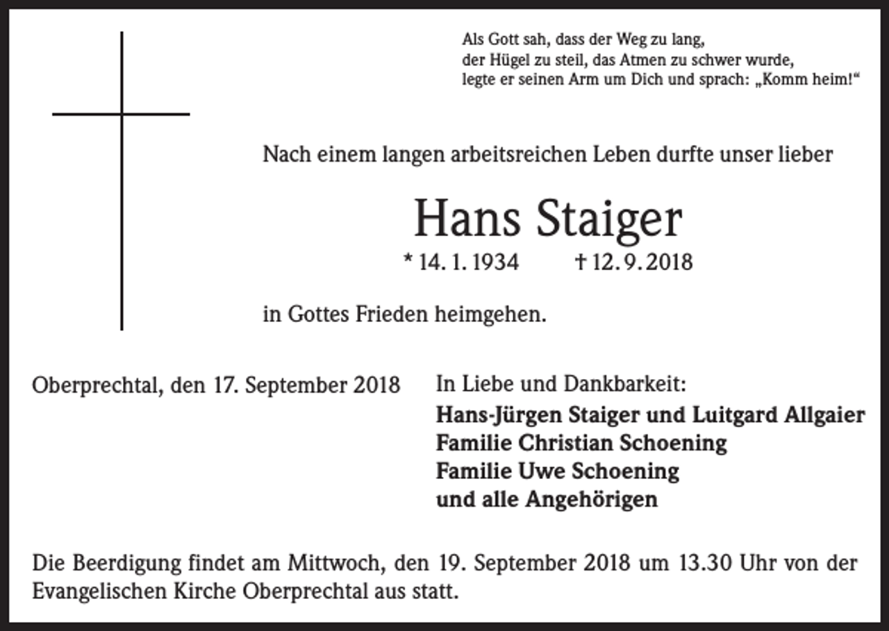 <p>Als Gott sah, dass der Weg zu lang,<br />der Hügel zu steil, das Atmen zu schwer wurde,<br />legte er seinen Arm um Dich und sprach: „Komm heim!“</p><p>Nach einem langen arbeitsreichen Leben durfte unser lieber</p><p>Hans Staiger</p><p>* 14. 1. 1934</p><p>† 12. 9. 2018</p><p>in Gottes Frieden heimgehen.<br />Oberprechtal, den 17. September 2018</p><p>In Liebe und Dankbarkeit:<br />Hans-Jürgen Staiger und Luitgard Allgaier<br />Familie Christian Schoening<br />Familie Uwe Schoening<br />und alle Angehörigen</p><p>Die Beerdigung findet am Mittwoch, den 19. September 2018 um 13.30 Uhr von der<br />Evangelischen Kirche Oberprechtal aus statt.</p>