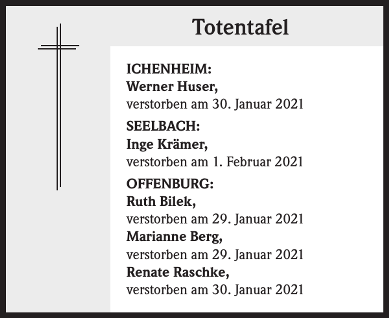 <p>Totentafel<br />ICHENHEIM:<br />Werner Huser,<br />verstorben am 30. Januar 2021<br />SEELBACH:<br />Inge Krämer,<br />verstorben am 1. Februar 2021<br />OFFENBURG:<br />Ruth Bilek,<br />verstorben am 29. Januar 2021<br />Marianne Berg,<br />verstorben am 29. Januar 2021<br />Renate Raschke,<br />verstorben am 30. Januar 2021</p>