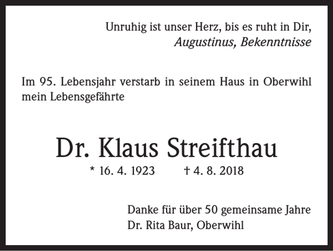 <p>Unruhig ist unser Herz, bis es ruht in Dir,<br />Augustinus, Bekenntnisse<br />Im 95. Lebensjahr verstarb in seinem Haus in Oberwihl<br />mein Lebensgefährte</p><p>Dr. Klaus Streifthau<br />* 16. 4. 1923</p><p>† 4. 8. 2018</p><p>Danke für über 50 gemeinsame Jahre<br />Dr. Rita Baur, Oberwihl</p>