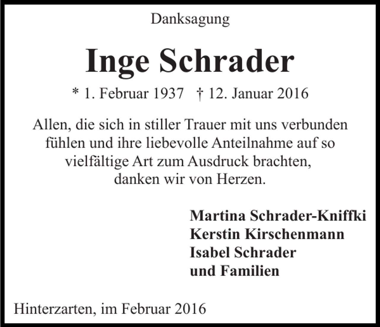 <p>Danksagung</p><p>Inge Schrader<br />* 1. Februar 1937 † 12. Januar 2016<br />Allen, die sich in stiller Trauer mit uns verbunden<br />fühlen und ihre liebevolle Anteilnahme auf so<br />vielfältige Art zum Ausdruck brachten,<br />danken wir von Herzen.<br />Martina Schrader-Kniffki<br />Kerstin Kirschenmann<br />Isabel Schrader<br />und Familien<br />Hinterzarten, im Februar 2016</p>