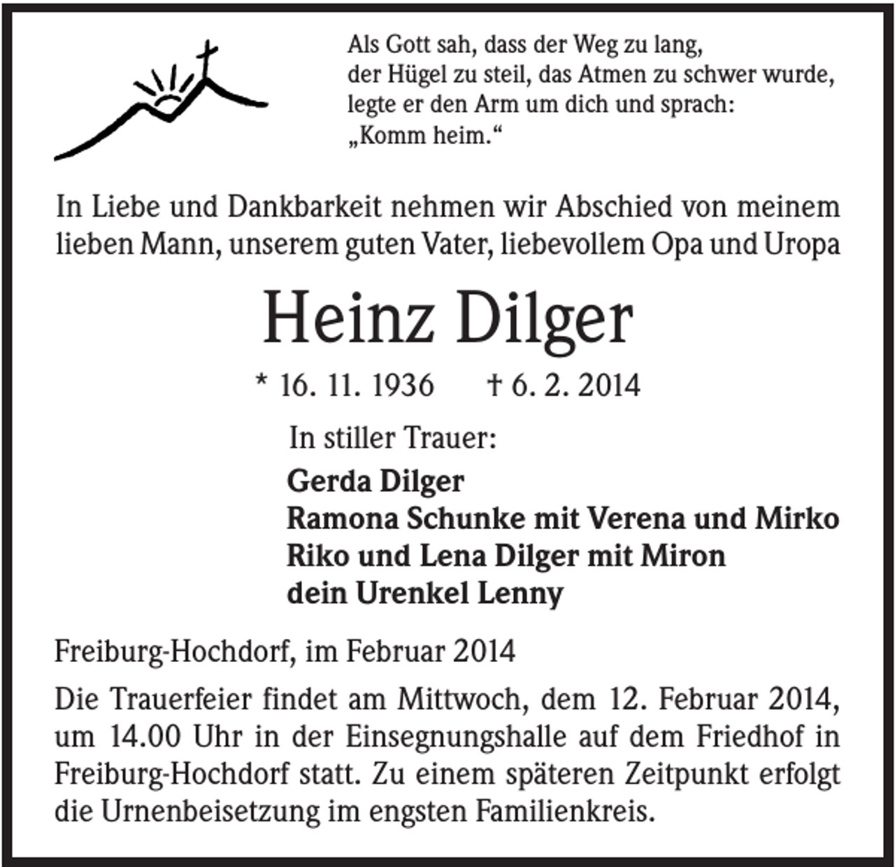 <p>Als Gott sah, dass der Weg zu lang,<br />der Hügel zu steil, das Atmen zu schwer wurde,<br />legte er den Arm um dich und sprach:<br />„Komm heim.“</p><p>In Liebe und Dankbarkeit nehmen wir Abschied von meinem<br />lieben Mann, unserem guten Vater, liebevollem Opa und Uropa</p><p>Heinz Dilger<br />* 16. 11. 1936</p><p>† 6. 2. 2014</p><p>In stiller Trauer:<br />Gerda Dilger<br />Ramona Schunke mit Verena und Mirko<br />Riko und Lena Dilger mit Miron<br />dein Urenkel Lenny<br />Freiburg-Hochdorf, im Februar 2014<br />Die Trauerfeier findet am Mittwoch, dem 12. Februar 2014,<br />um 14.00 Uhr in der Einsegnungshalle auf dem Friedhof in<br />Freiburg-Hochdorf statt. Zu einem späteren Zeitpunkt erfolgt<br />die Urnenbeisetzung im engsten Familienkreis.</p>