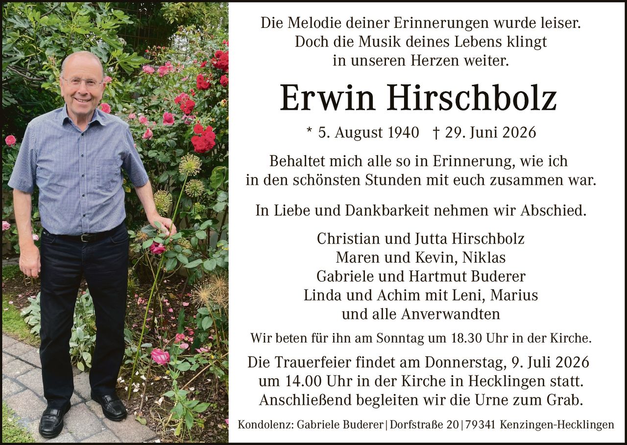 <p>Die Melodie deiner Erinnerungen wurde leiser. Doch die Musik deines Lebens klingt in unseren Herzen weiter.</p>

<p><strong>Erwin Hirschbolz</strong><br>
* 5. August 1940  † 29. Juni 2026</p>

<p>Behaltet mich alle so in Erinnerung, wie ich in den schönsten Stunden mit euch zusammen war.</p>

<p>In Liebe und Dankbarkeit nehmen wir Abschied.<br>
Christian und Jutta Hirschbolz<br>
Maren und Kevin, Niklas<br>
Gabriele und Hartmut Buderer<br>
Linda und Achim mit Leni, Marius<br>
und alle Anverwandten</p>

<p>Wir beten für ihn am Sonntag um 18.30 Uhr in der Kirche.</p>

<p>Die Trauerfeier findet am Donnerstag, 9. Juli 2026 um 14.00 Uhr in der Kirche in Hecklingen statt. Anschließend begleiten wir die Urne zum Grab.</p>

<p>Kondolenz: Gabriele Buderer | Dorfstraße 20 | 79341 Kenzingen-Hecklingen</p>