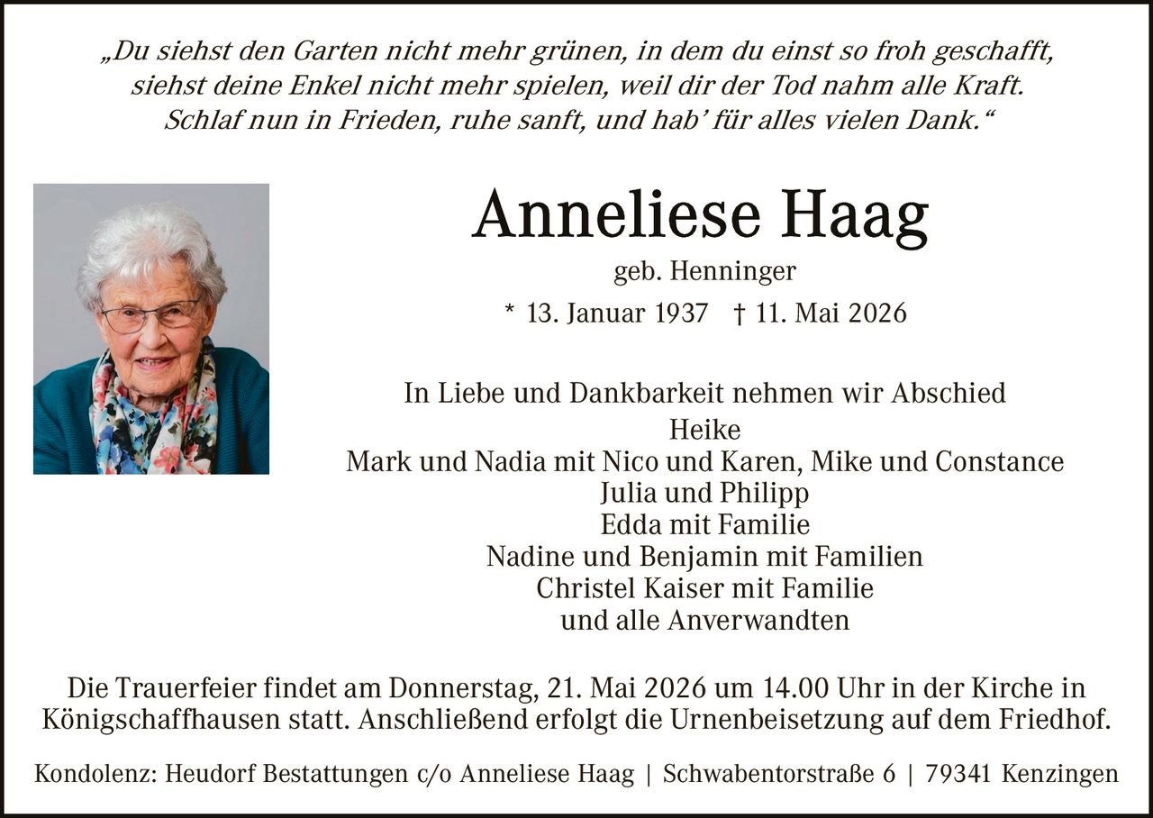<p>„Du siehst den Garten nicht mehr grünen, in dem du einst so froh geschafft,<br>siehst deine Enkel nicht mehr spielen, weil dir der Tod nahm alle Kraft.<br>Schlaf nun in Frieden, ruhe sanft, und hab’ für alles vielen Dank.“</p><p><strong>Anneliese Haag</strong><br>geb. Henninger<br>* 13. Januar 1937 † 11. Mai 2026</p><p>In Liebe und Dankbarkeit nehmen wir Abschied<br>Heike<br>Mark und Nadia mit Nico und Karen, Mike und Constance<br>Julia und Philipp<br>Edda mit Familie<br>Nadine und Benjamin mit Familien<br>Christel Kaiser mit Familie<br>und alle Anverwandten</p><p>Die Trauerfeier findet am Donnerstag, 21. Mai 2026 um 14.00 Uhr in der Kirche in Königschaffhausen statt. Anschließend erfolgt die Urnenbeisetzung auf dem Friedhof.</p><p>Kondolenz: Heudorf Bestattungen c/o Anneliese Haag | Schwabentorstraße 6 | 79341 Kenzingen</p>