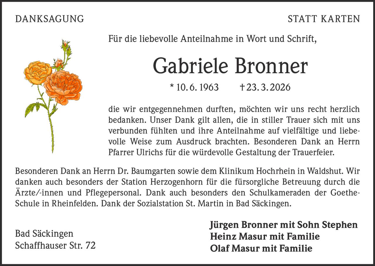 <p>DANKSAGUNG STATT KARTEN</p><p>Für die liebevolle Anteilnahme in Wort und Schrift,</p><p><strong>Gabriele Bronner</strong><br>* 10.6.1963 † 23.3.2026</p><p>die wir entgegennehmen durften, möchten wir uns recht herzlich bedanken. Unser Dank gilt allen, die in stiller Trauer sich mit uns verbunden fühlten und ihre Anteilnahme auf vielfältige und liebevolle Weise zum Ausdruck brachten. Besonderen Dank an Herrn Pfarrer Ulrichs für die würdevolle Gestaltung der Trauerfeier.</p><p>Besonderen Dank an Herrn Dr. Baumgarten sowie dem Klinikum Hochrhein in Waldshut. Wir danken auch besonders der Station Herzogenhorn für die fürsorgliche Betreuung durch die Ärzte/-innen und Pflegepersonal. Dank auch besonders den Schulkameraden der Goethe-Schule in Rheinfelden. Dank der Sozialstation St. Martin in Bad Säckingen.</p><p>Bad Säckingen<br>Schaffhauser Str. 72</p><p>Jürgen Bronner mit Sohn Stephen<br>Heinz Masur mit Familie<br>Olaf Masur mit Familie</p>