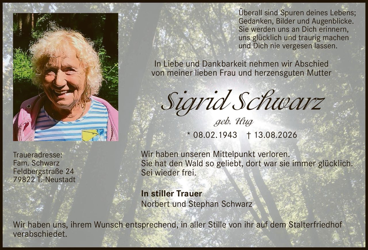 <p>In Liebe und Dankbarkeit nehmen wir Abschied von meiner lieben Frau und herzensguten Mutter</p>

<p><strong>Sigrid Schwarz</strong><br/>
geb. Hug<br/>
* 08.02.1943 † 13.08.2026</p>

<p>Überall sind Spuren deines Lebens;<br/>
Gedanken, Bilder und Augenblicke.<br/>
Sie werden uns an Dich erinnern,<br/>
uns glücklich und traurig machen<br/>
und Dich nie vergesen lassen.</p>

<p>Wir haben unseren Mittelpunkt verloren.<br/>
Sie hat den Wald so geliebt, dort war sie immer glücklich.<br/>
Sei wieder frei.</p>

<p><strong>In stiller Trauer</strong><br/>
Norbert und Stephan Schwarz</p>

<p>Traueradresse:<br/>
Fam. Schwarz<br/>
Feldbergstraße 24<br/>
79822 T.-Neustadt</p>

<p>Wir haben uns, ihrem Wunsch entsprechend, in aller Stille von ihr auf dem Stalterfriedhof verabschiedet.</p>
