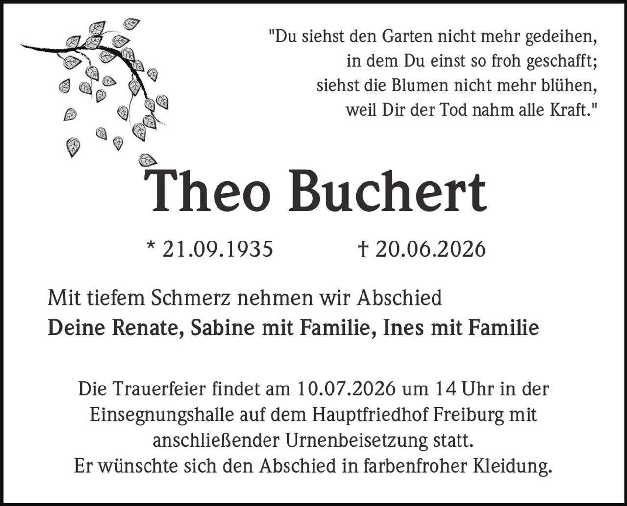 <p>"Du siehst den Garten nicht mehr gedeihen,<br>in dem Du einst so froh geschafft;<br>siehst die Blumen nicht mehr blühen,<br>weil Dir der Tod nahm alle Kraft."<br><i>Theo Buchert</i></p><p>* 21.09.1935 † 20.06.2026</p><p>Mit tiefem Schmerz nehmen wir Abschied</p><p>Die Trauerfeier findet am 10.07.2026 um 14 Uhr in der<br>Einsegnungshalle auf dem Hauptfriedhof Freiburg mit<br>anschließender Urnenbeisetzung statt.</p><p>Er wünschte sich den Abschied in farbenfroher Kleidung.</p><p>Deine Renate, Sabine mit Familie, Ines mit Familie</p>