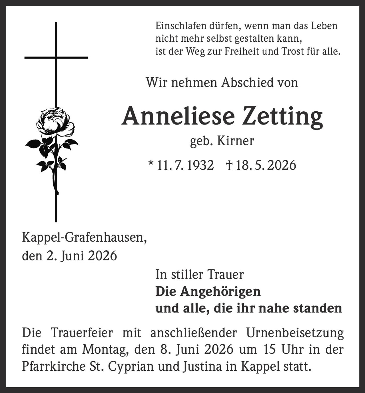 <p>Einschlafen dürfen, wenn man das Leben nicht mehr selbst gestalten kann, ist der Weg zur Freiheit und Trost für alle.</p>

<p>Wir nehmen Abschied von</p>

<p><strong>Anneliese Zetting</strong><br/>geb. Kirner<br/>* 11. 7. 1932 † 18. 5. 2026</p>

<p>Kappel-Grafenhausen,<br/>den 2. Juni 2026</p>

<p>In stiller Trauer<br/><strong>Die Angehörigen<br/>und alle, die ihr nahe standen</strong></p>

<p>Die Trauerfeier mit anschließender Urnenbeisetzung findet am Montag, den 8. Juni 2026 um 15 Uhr in der Pfarrkirche St. Cyprian und Justina in Kappel statt.</p>