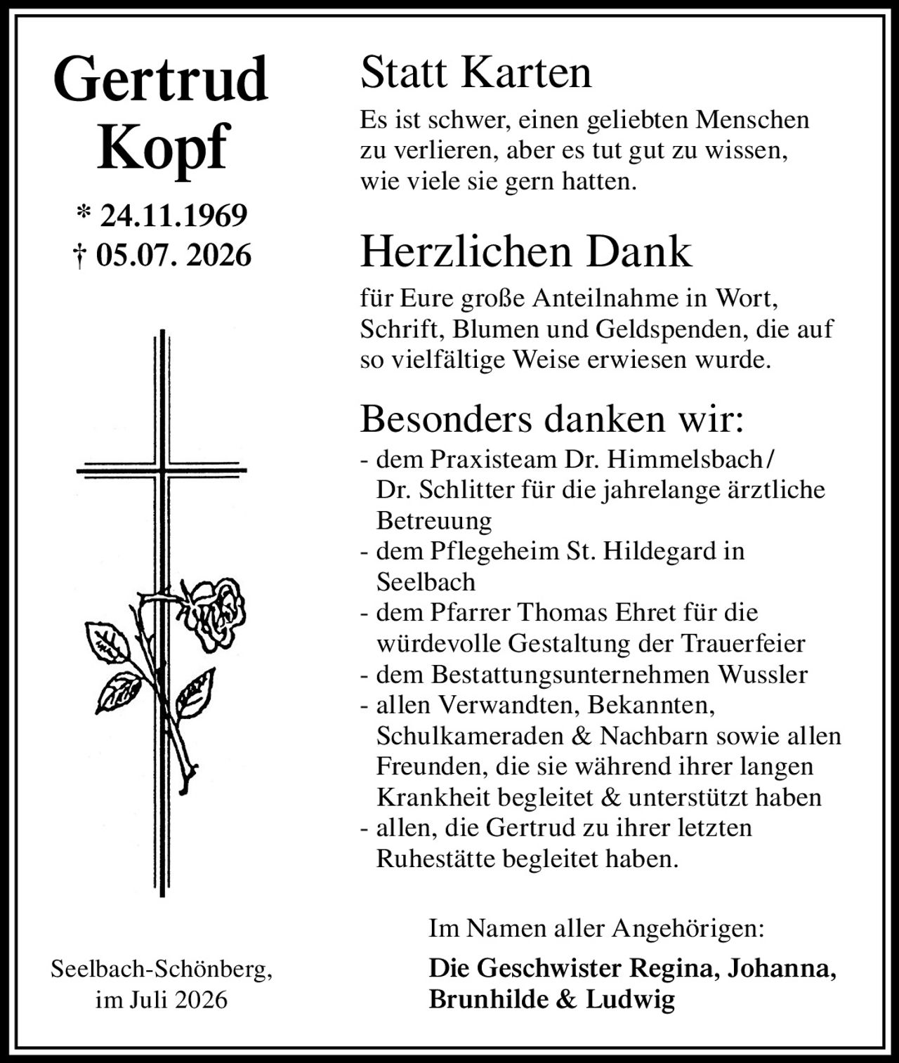 <p><strong>Statt Karten</strong></p>

<p>Es ist schwer, einen geliebten Menschen zu verlieren, aber es tut gut zu wissen, wie viele sie gern hatten.</p>

<p><strong>Herzlichen Dank</strong></p>

<p>für Eure große Anteilnahme in Wort, Schrift, Blumen und Geldspenden, die auf so vielfältige Weise erwiesen wurde.</p>

<p><strong>Besonders danken wir:</strong></p>

<p>- dem Praxisteam Dr. Himmelsbach / Dr. Schlitter für die jahrelange ärztliche Betreuung<br>
- dem Pflegeheim St. Hildegard in Seelbach<br>
- dem Pfarrer Thomas Ehret für die würdevolle Gestaltung der Trauerfeier<br>
- dem Bestattungsunternehmen Wussler<br>
- allen Verwandten, Bekannten, Schulkameraden & Nachbarn sowie allen Freunden, die sie während ihrer langen Krankheit begleitet & unterstützt haben<br>
- allen, die Gertrud zu ihrer letzten Ruhestätte begleitet haben.</p>

<p>Im Namen aller Angehörigen:</p>

<p><strong>Die Geschwister Regina, Johanna, Brunhilde & Ludwig</strong></p>

<p>* 24.11.1969<br>
† 05.07.2026</p>

<p>Seelbach-Schönberg, im Juli 2026</p>