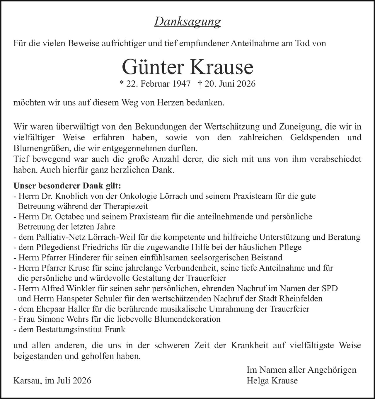 <p><i>Danksagung</i></p>

<p>Für die vielen Beweise aufrichtiger und tief empfundener Anteilnahme am Tod von</p>

<p><strong>Günter Krause</strong><br>
* 22. Februar 1947 † 20. Juni 2026</p>

<p>möchten wir uns auf diesem Weg von Herzen bedanken.</p>

<p>Wir waren überwältigt von den Bekundungen der Wertschätzung und Zuneigung, die wir in vielfältiger Weise erfahren haben, sowie von den zahlreichen Geldspenden und Blumengrüßen, die wir entgegennehmen durften.<br>
Tief bewegend war auch die große Anzahl derer, die sich mit uns von ihm verabschiedet haben. Auch hierfür ganz herzlichen Dank.</p>

<p><strong>Unser besonderer Dank gilt:</strong></p>

<p>- Herrn Dr. Knoblich von der Onkologie Lörrach und seinem Praxisteam für die gute Betreuung während der Therapiezeit<br>
- Herrn Dr. Octabec und seinem Praxisteam für die anteilnehmende und persönliche Betreuung der letzten Jahre<br>
- dem Palliativ-Netz Lörrach-Weil für die kompetente und hilfreiche Unterstützung und Beratung<br>
- dem Pflegedienst Friedrichs für die zugewandte Hilfe bei der häuslichen Pflege<br>
- Herrn Pfarrer Hinderer für seinen einfühlsamen seelsorgerischen Beistand<br>
- Herrn Pfarrer Kruse für seine jahrelange Verbundenheit, seine tiefe Anteilnahme und für die persönliche und würdevolle Gestaltung der Trauerfeier<br>
- Herrn Alfred Winkler für seinen sehr persönlichen, ehrenden Nachruf im Namen der SPD und Herrn Hanspeter Schuler für den wertschätzenden Nachruf der Stadt Rheinfelden<br>
- dem Ehepaar Haller für die berührende musikalische Umrahmung der Trauerfeier<br>
- Frau Simone Wehrs für die liebevolle Blumendekoration<br>
- dem Bestattungsinstitut Frank</p>

<p>und allen anderen, die uns in der schweren Zeit der Krankheit auf vielfältigste Weise beigestanden und geholfen haben.</p>

<p>Karsau, im Juli 2026<br>
<br>
Im Namen aller Angehörigen<br>
Helga Krause</p>