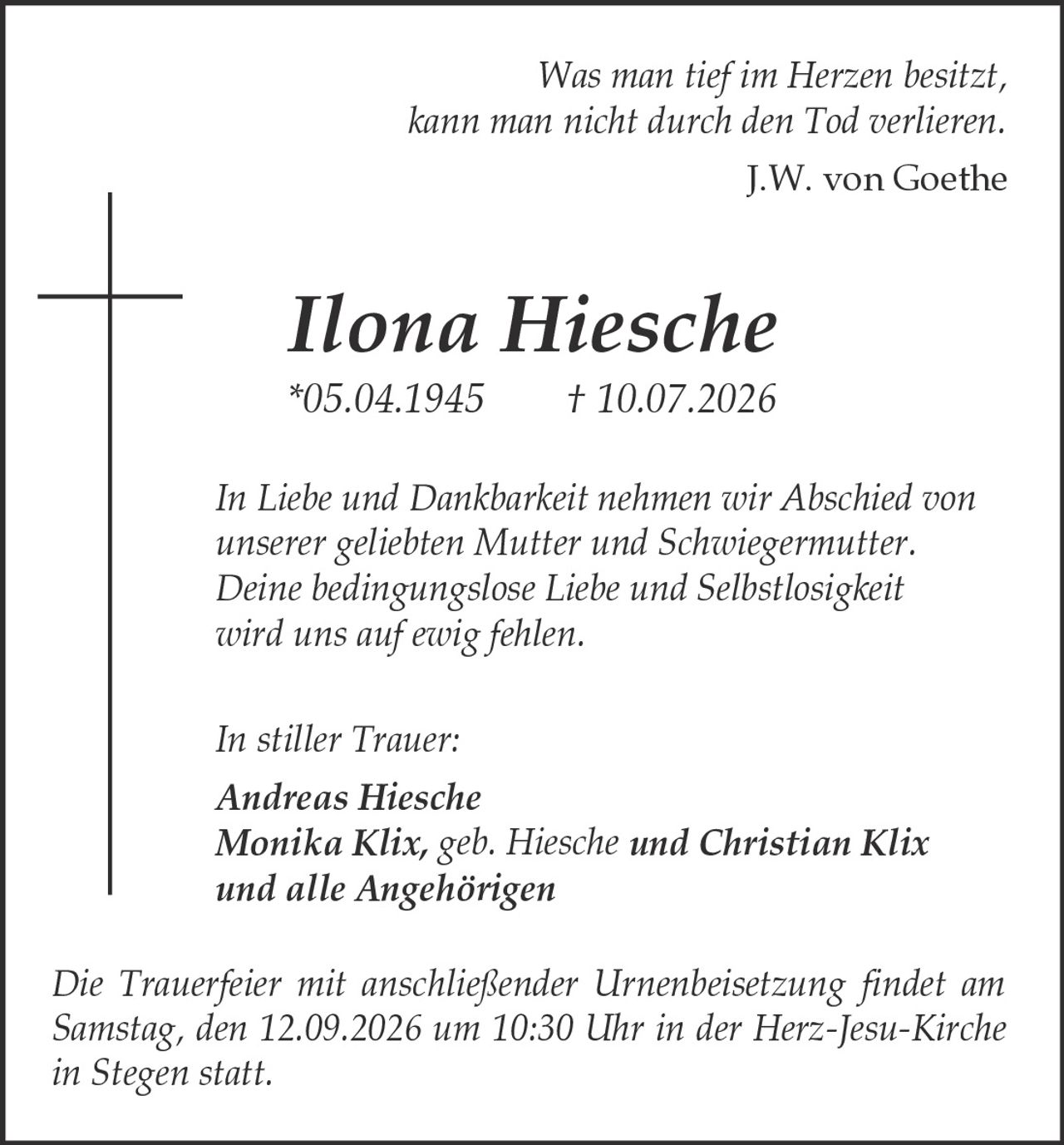 <p><i>Was man tief im Herzen besitzt, kann man nicht durch den Tod verlieren.<br />J.W. von Goethe</i></p><p><strong>Ilona Hiesche</strong><br />*05.04.1945 † 10.07.2026</p><p><i>In Liebe und Dankbarkeit nehmen wir Abschied von unserer geliebten Mutter und Schwiegermutter. Deine bedingungslose Liebe und Selbstlosigkeit wird uns auf ewig fehlen.</i></p><p><i>In stiller Trauer:</i><br /><strong>Andreas Hiesche</strong><br /><strong>Monika Klix, geb. Hiesche und Christian Klix</strong><br /><strong>und alle Angehörigen</strong></p><p><i>Die Trauerfeier mit anschließender Urnenbeisetzung findet am Samstag, den 12.09.2026 um 10:30 Uhr in der Herz-Jesu-Kirche in Stegen statt.</i></p>