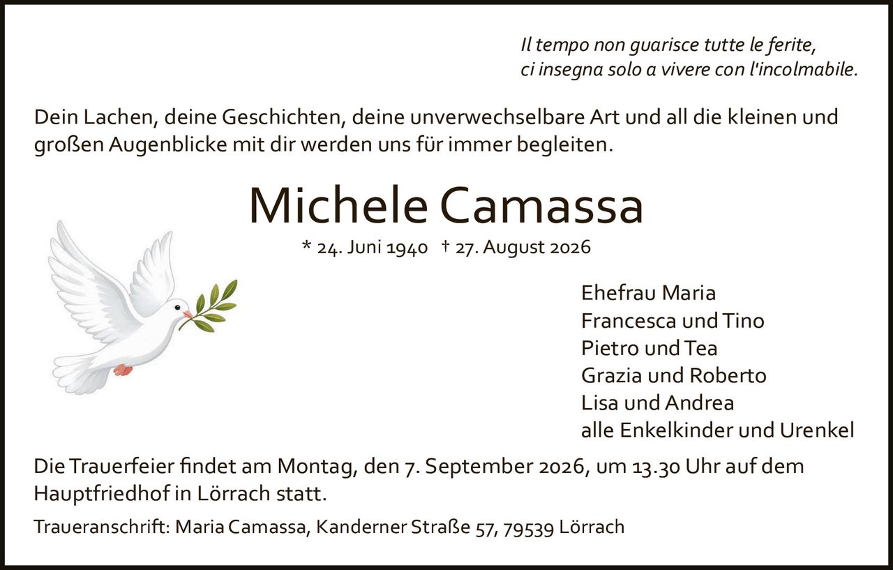 <p><i>Il tempo non guarisce tutte le ferite, ci insegna solo a vivere con l'incolmabile.</i></p>

<p>Dein Lachen, deine Geschichten, deine unverwechselbare Art und all die kleinen und großen Augenblicke mit dir werden uns für immer begleiten.</p>

<p><strong>Michele Camassa</strong><br>* 24. Juni 1940 † 27. August 2026</p>

<p>Ehefrau Maria<br>Francesca und Tino<br>Pietro und Tea<br>Grazia und Roberto<br>Lisa und Andrea<br>alle Enkelkinder und Urenkel</p>

<p>Die Trauerfeier findet am Montag, den 7. September 2026, um 13.30 Uhr auf dem Hauptfriedhof in Lörrach statt.</p>

<p>Traueranschrift: Maria Camassa, Kanderner Straße 57, 79539 Lörrach</p>