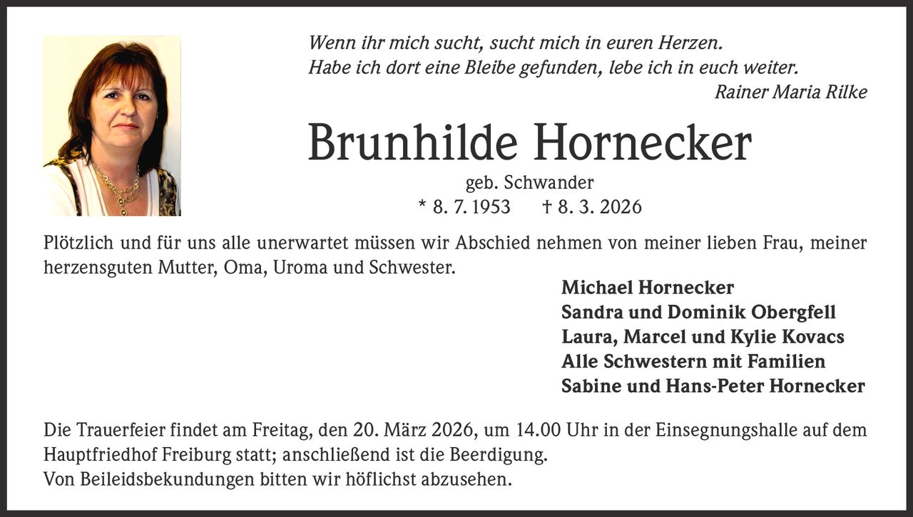

Wenn ihr mich sucht, sucht mich in euren Herzen.
Habe ich dort eine Bleibe gefunden, lebe ich in euch weiter.
Rainer Maria Rilke

Brunhilde Hornecker
geb. Schwander
* 8. 7. 1953
† 8. 3. 2026

Plötzlich und für uns alle unerwartet müssen wir Abschied nehmen von meiner lieben Frau, meiner
herzensguten Mutter, Oma, Uroma und Schwester.
Michael Hornecker
Sandra und Dominik Obergfell
Laura, Marcel und Kylie Kovacs
Alle Schwestern mit Familien
Sabine und Hans-Peter Hornecker
Die Trauerfeier findet am Freitag, den 20. März 2026, um 14.00 Uhr in der Einsegnungshalle auf dem
Hauptfriedhof Freiburg statt; anschließend ist die Beerdigung.
Von Beileidsbekundungen bitten wir höflichst abzusehen.