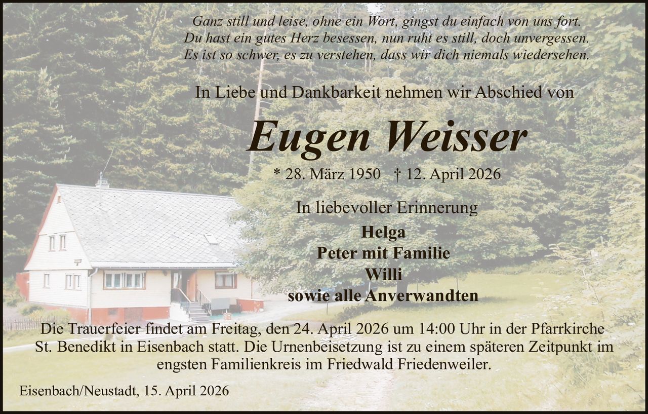 Ganz still und leise, ohne ein Wort, gingst du einfach von uns fort.
Du hast ein gutes Herz besessen, nun ruht es still, doch unvergessen.
Es ist so schwer, es zu verstehen, dass wir dich niemals wiedersehen.

In Liebe und Dankbarkeit nehmen wir Abschied von

Eugen Weisser
* 28. März 1950 † 12. April 2026

In liebevoller Erinnerung
Helga
Peter mit Familie
Willi
sowie alle Anverwandten
Die Trauerfeier findet am Freitag, den 24. April 2026 um 14:00 Uhr in der Pfarrkirche
St. Benedikt in Eisenbach statt. Die Urnenbeisetzung ist zu einem späteren Zeitpunkt im
engsten Familienkreis im Friedwald Friedenweiler.
Eisenbach/Neustadt, 15. April 2026