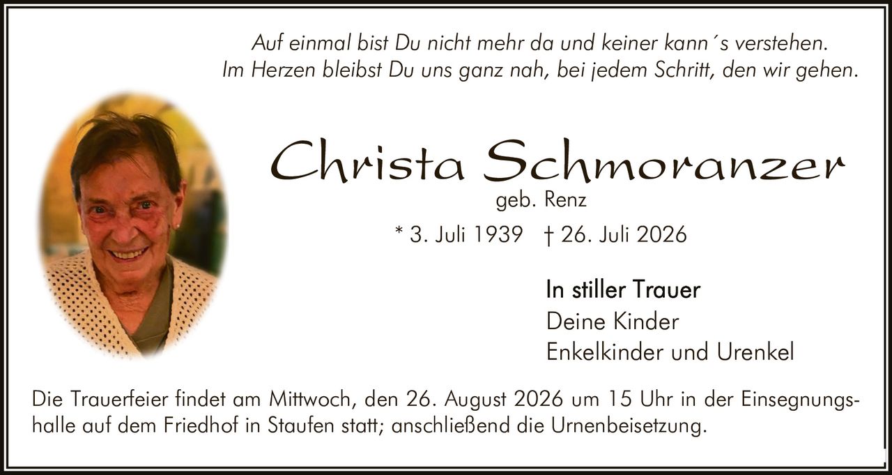 <p><i>Auf einmal bist Du nicht mehr da und keiner kann´s verstehen.<br>Im Herzen bleibst Du uns ganz nah, bei jedem Schritt, den wir gehen.</i></p><p><strong>Christa Schmoranzer</strong><br>geb. Renz</p><p>* 3. Juli 1939  † 26. Juli 2026</p><p><strong>In stiller Trauer</strong><br>Deine Kinder<br>Enkelkinder und Urenkel</p><p>Die Trauerfeier findet am Mittwoch, den 26. August 2026 um 15 Uhr in der Einsegnungshalle auf dem Friedhof in Staufen statt; anschließend die Urnenbeisetzung.</p>