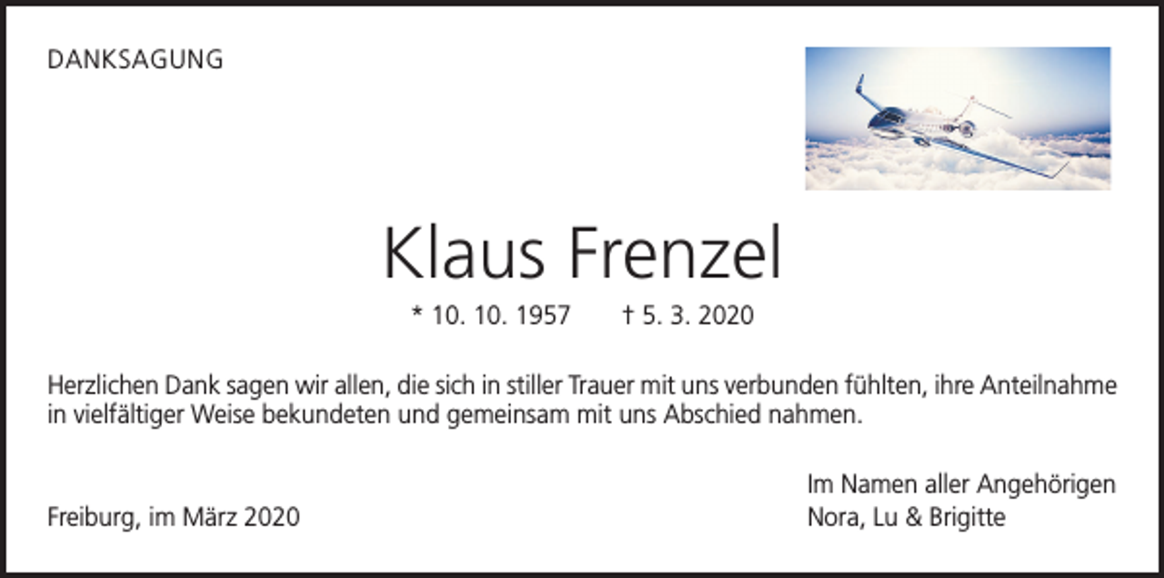 <p>DANKSAGUNG</p><p>Klaus Frenzel<br />* 10. 10. 1957 † 5. 3. 2020<br />Herzlichen Dank sagen wir allen, die sich in stiller Trauer mit uns verbunden fühlten, ihre Anteilnahme<br />in vielfältiger Weise bekundeten und gemeinsam mit uns Abschied nahmen.</p><p>Freiburg, im März 2020</p><p>Im Namen aller Angehörigen<br />Nora, Lu &amp; Brigitte</p>