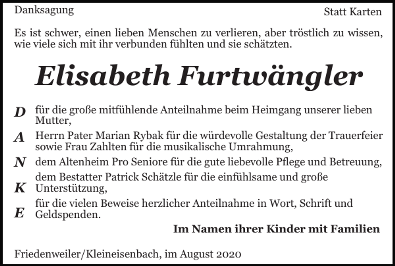 <p>Danksagung</p><p>Statt Karten</p><p>Es ist schwer, einen lieben Menschen zu verlieren, aber tröstlich zu wissen,<br />wie viele sich mit ihr verbunden fühlten und sie schätzten.</p><p>Elisabeth Furtwängler<br />D<br />A<br />N<br />K<br />E</p><p>für die große mitfühlende Anteilnahme beim Heimgang unserer lieben<br />Mutter,<br />Herrn Pater Marian Rybak für die würdevolle Gestaltung der Trauerfeier<br />sowie Frau Zahlten für die musikalische Umrahmung,<br />dem Altenheim Pro Seniore für die gute liebevolle Pflege und Betreuung,<br />dem Bestatter Patrick Schätzle für die einfühlsame und große<br />Unterstützung,<br />für die vielen Beweise herzlicher Anteilnahme in Wort, Schrift und<br />Geldspenden.<br />Im Namen ihrer Kinder mit Familien</p><p>Friedenweiler/Kleineisenbach, im August 2020</p>