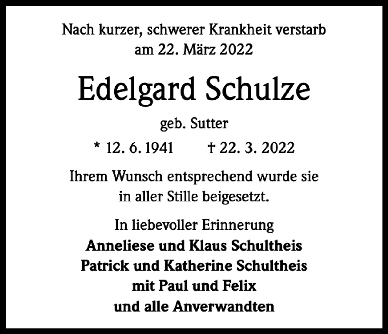 <p>Nach kurzer, schwerer Krankheit verstarb<br />am 22. März 2022</p><p>Edelgard Schulze<br />geb. Sutter<br />* 12. 6. 1941 † 22. 3. 2022<br />Ihrem Wunsch entsprechend wurde sie<br />in aller Stille beigesetzt.<br />In liebevoller Erinnerung<br />Anneliese und Klaus Schultheis<br />Patrick und Katherine Schultheis<br />mit Paul und Felix<br />und alle Anverwandten</p>