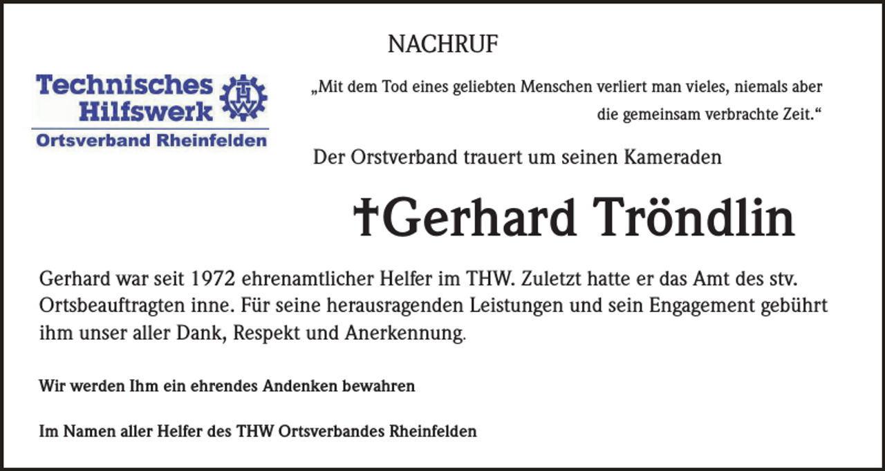 <p>NACHRUF<br />„Mit dem Tod eines geliebten Menschen verliert man vieles, niemals aber<br />die gemeinsam verbrachte Zeit.“</p><p>Der Orstverband trauert um seinen Kameraden</p><p>†Gerhard Tröndlin<br />Gerhard war seit 1972 ehrenamtlicher Helfer im THW. Zuletzt hatte er das Amt des stv.<br />Ortsbeauftragten inne. Für seine herausragenden Leistungen und sein Engagement gebührt<br />ihm unser aller Dank, Respekt und Anerkennung.<br />Wir werden Ihm ein ehrendes Andenken bewahren<br />Im Namen aller Helfer des THW Ortsverbandes Rheinfelden</p>