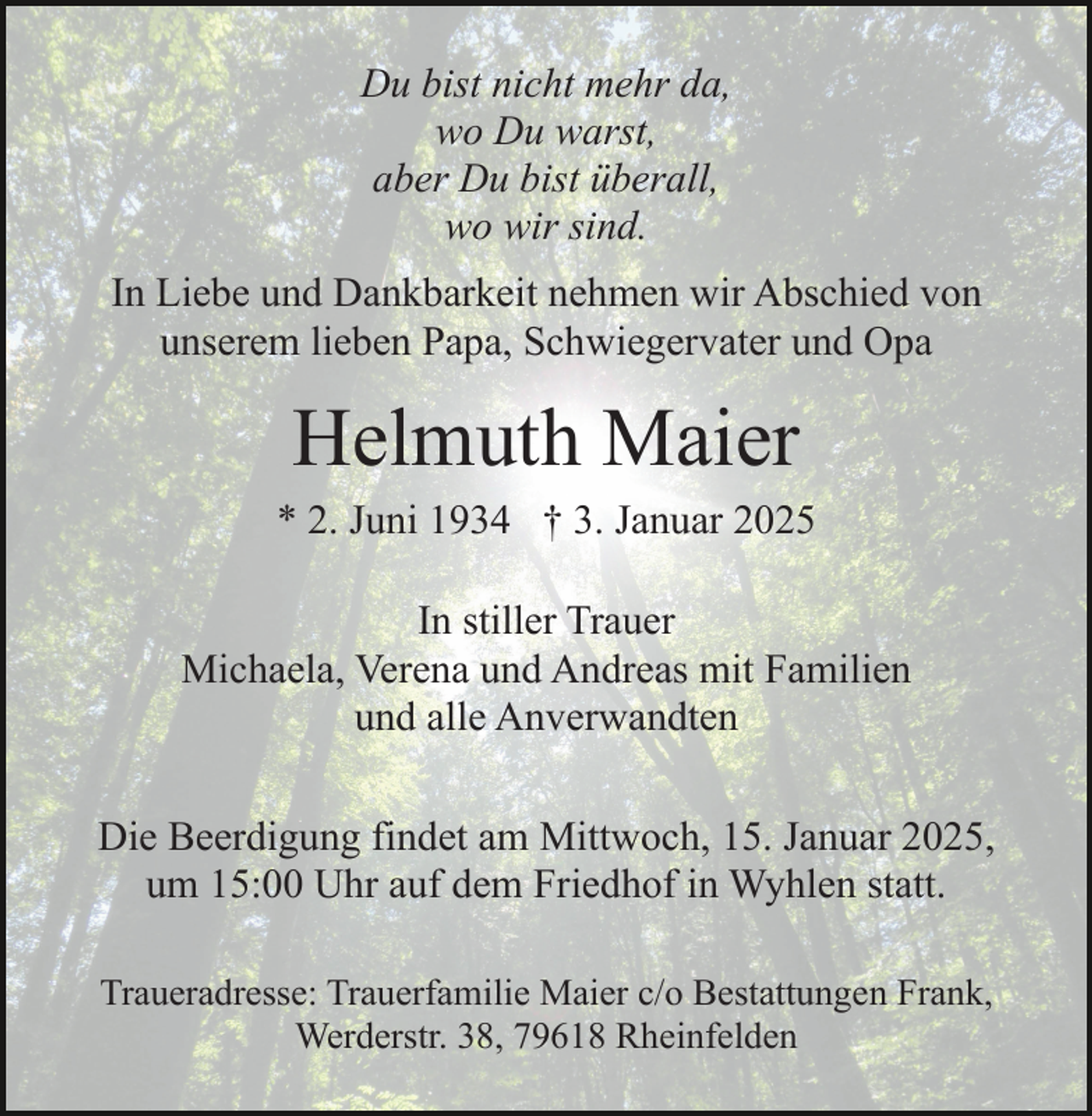 <p>Du bist nicht mehr da,<br />wo Du warst,<br />aber Du bist überall,<br />wo wir sind.<br />In Liebe und Dankbarkeit nehmen wir Abschied von<br />unserem lieben Papa, Schwiegervater und Opa</p><p>Helmuth Maier<br />* 2. Juni 1934 † 3. Januar 2025<br />In stiller Trauer<br />Michaela, Verena und Andreas mit Familien<br />und alle Anverwandten<br />Die Beerdigung findet am Mittwoch, 15. Januar 2025,<br />um 15:00 Uhr auf dem Friedhof in Wyhlen statt.<br />Traueradresse: Trauerfamilie Maier c/o Bestattungen Frank,<br />Werderstr. 38, 79618 Rheinfelden</p>