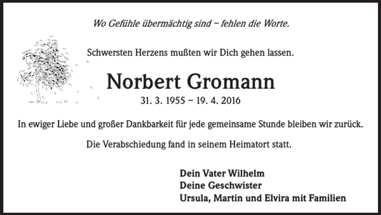 <p>Wo Gefühle übermächtig sind – fehlen die Worte.<br />Schwersten Herzens mußten wir Dich gehen lassen.</p><p>Norbert Gromann<br />31. 3. 1955 – 19. 4. 2016<br />In ewiger Liebe und großer Dankbarkeit für jede gemeinsame Stunde bleiben wir zurück.</p><p>Die Verabschiedung fand in seinem Heimatort statt.<br />Dein Vater Wilhelm<br />Deine Geschwister<br />Ursula, Martin und Elvira mit Familien</p>